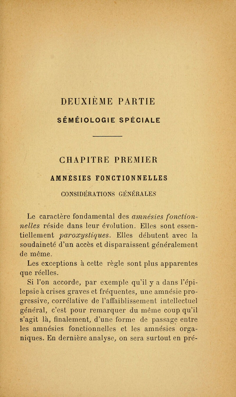 DEUXIEME PARTIE SÉMÉIOLOGIE SPÉCIALE CHAPITRE PREMIER AMNÉSIES FONCTIONNELLES CONSIDÉRATIONS GÉNÉRALES Le caractère fondamental des amnésies fonction- nelles réside dans leur évolution. Elles sont essen- tiellement paroxystiques. Elles débutent avec la soudaineté d'un accès et disparaissent généralement de même. Les exceptions à cette règle sont plus apparentes que réelles. Si l'on accorde, par exemple qu'il y a dans l'épi- lepsie à crises graves et fréquentes, une amnésie pro- gressive, corrélative de l'affaiblissement intellectuel général, c'est pour remarquer du même coup qu'il s'agit là, finalement, d'une forme de passage entre les amnésies fonctionnelles et les amnésies orga- niques. En dernière analyse, on sera surtout en pré-