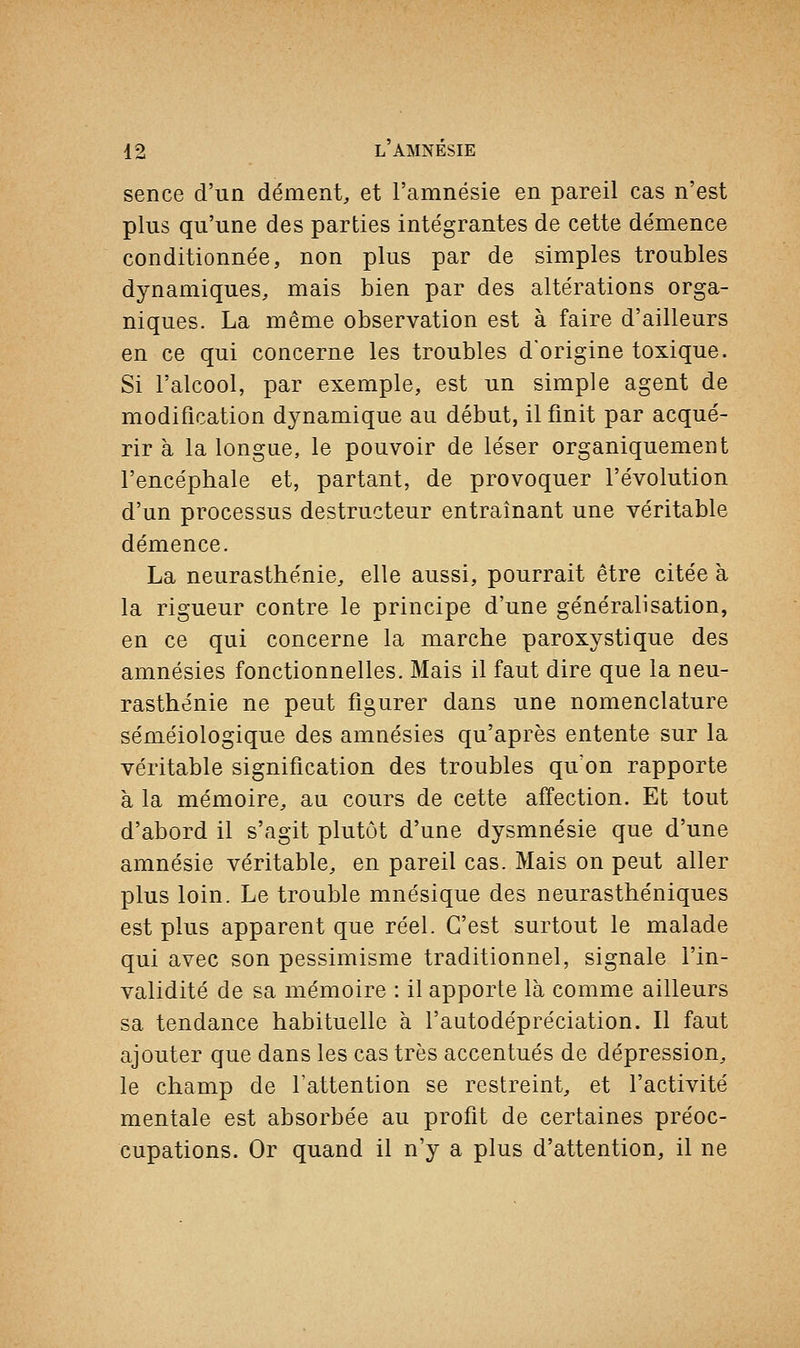 sence d'un dément, et l'amnésie en pareil cas n'est plus qu'une des parties intégrantes de cette démence conditionnée, non plus par de simples troubles dynamiques, mais bien par des altérations orga- niques. La même observation est à faire d'ailleurs en ce qui concerne les troubles d'origine toxique. Si l'alcool, par exemple, est un simple agent de modification dynamique au début, il finit par acqué- rir à la longue, le pouvoir de léser organiquement l'encéphale et, partant, de provoquer l'évolution d'un processus destructeur entraînant une véritable démence. La neurasthénie, elle aussi, pourrait être citée à la rigueur contre le principe d'une généralisation, en ce qui concerne la marche paroxystique des amnésies fonctionnelles. Mais il faut dire que la neu- rasthénie ne peut figurer dans une nomenclature séméiologique des amnésies qu'après entente sur la véritable signification des troubles qu'on rapporte à la mémoire, au cours de cette affection. Et tout d'abord il s'agit plutôt d'une dysmnésie que d'une amnésie véritable, en pareil cas. Mais on peut aller plus loin. Le trouble mnésique des neurasthéniques est plus apparent que réel. C'est surtout le malade qui avec son pessimisme traditionnel, signale l'in- validité de sa mémoire : il apporte là comme ailleurs sa tendance habituelle à l'autodépréciation. Il faut ajouter que dans les cas très accentués de dépression, le champ de l'attention se restreint, et l'activité mentale est absorbée au profit de certaines préoc- cupations. Or quand il n'y a plus d'attention, il ne