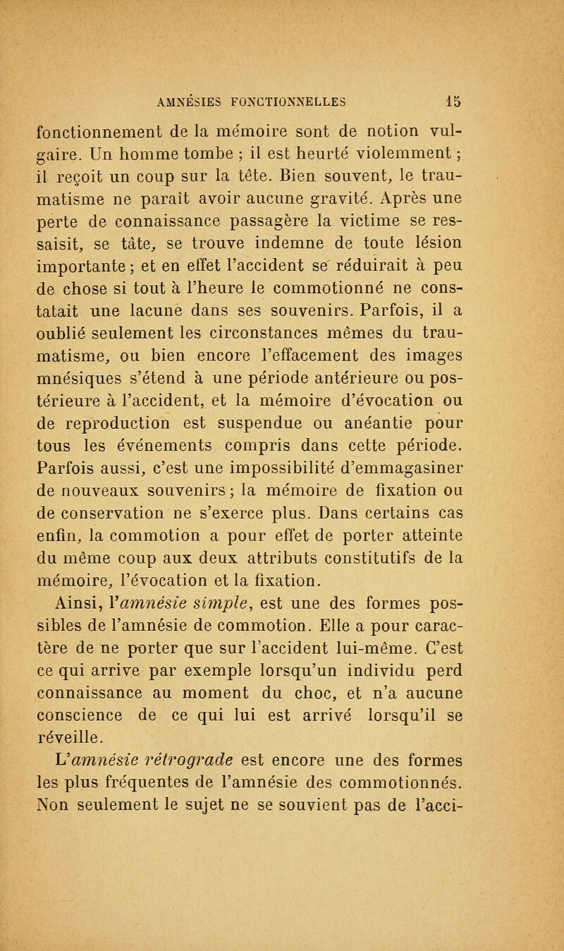 fonctionnement de la mémoire sont de notion vul- gaire. Un homme tombe ; il est heurté violemment ; il reçoit un coup sur la tête. Bien souvent, le trau- matisme ne paraît avoir aucune gravité. Après une perte de connaissance passagère la victime se res- saisit, se tâte, se trouve indemne de toute lésion importante ; et en effet l'accident se réduirait à peu de chose si tout à l'heure le commotionné ne cons- tatait une lacune dans ses souvenirs. Parfois, il a oublié seulement les circonstances mêmes du trau- matisme, ou bien encore l'effacement des images mnésiques s'étend à une période antérieure ou pos- térieure à l'accident, et la mémoire d'évocation ou de reproduction est suspendue ou anéantie pour tous les événements compris dans cette période. Parfois aussi, c'est une impossibilité d'emmagasiner de nouveaux souvenirs ; la mémoire de fixation on de conservation ne s'exerce plus. Dans certains cas enfin, la commotion a pour effet de porter atteinte du même coup aux deux attributs constitutifs de la mémoire, l'évocation et la fixation. Ainsi, Y amnésie simple, est une des formes pos- sibles de l'amnésie de commotion. Elle a pour carac- tère de ne porter que sur l'accident lui-même. C'est ce qui arrive par exemple lorsqu'un individu perd connaissance au moment du choc, et n'a aucune conscience de ce qui lui est arrivé lorsqu'il se réveille. \J amnésie rétrograde est encore une des formes les plus fréquentes de l'amnésie des commotionnés. Non seulement le sujet ne se souvient pas de l'acci-