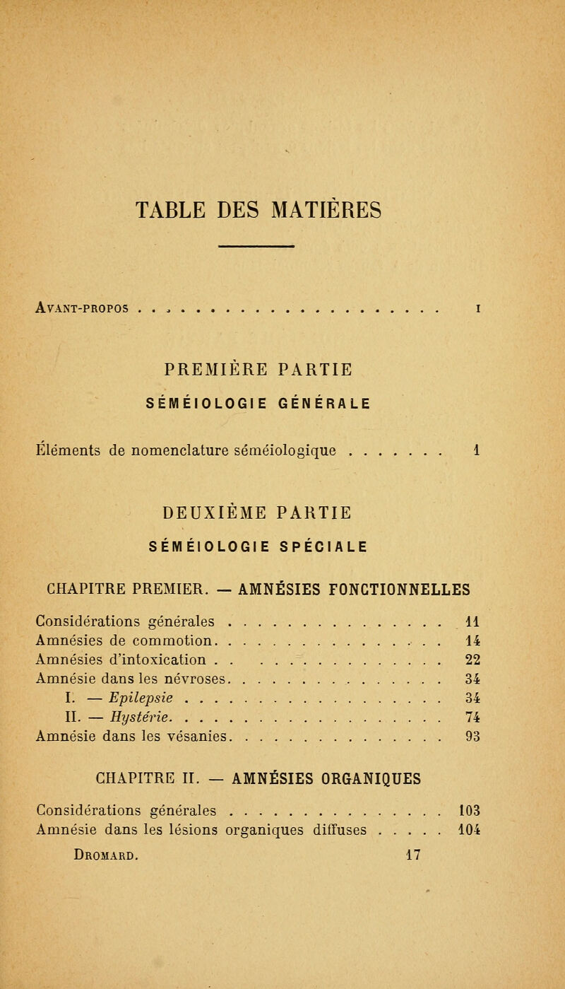 TABLE DES MATIÈRES Avant-propos PREMIERE PARTIE SÉMÉIOLOGIE GÉNÉRALE Eléments de nomenclature séméiologique DEUXIEME PARTIE SÉMÉIOLOGIE SPÉCIALE CHAPITRE PREMIER. — AMNÉSIES FONCTIONNELLES Considérations générales 11 Amnésies de commotion • . . 14 Amnésies d'intoxication 22 Amnésie dans les névroses 34 I. — Epilepsie 34 II. — Hystérie 74 Amnésie dans les vésanies 93 CHAPITRE II. — AMNÉSIES ORGANIQUES Considérations générales 103 Amnésie dans les lésions organiques diffuses 104 Dromard. 17