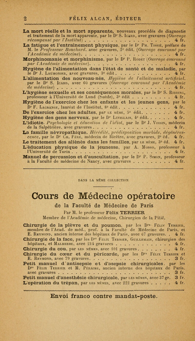 La mort réelle et la mort apparente, nouveaux procédés de diagnostic et traitement de la mort apparente, par le Dr S. Icard, avec gravures {Ouvrage récompensé par VInstitut) 4 fr. La fatigue et l'entraînement physique, par le Dr Ph. Tissié, préface de M. le Professeur Bouchard, avec gravures, 2e édit. [Ouvrage couronné par VAcadémie de médecine) 4 fr. Morphinomanie et morphinisme, par le Dr P. Rodet {Ouvrage couronné par VAcadémie de médecine) 4 fr. Hygiène de l'alimentation dans l'état de santé et de maladie, par le Dr J. Laumonier, avec gravures, 3° édit 4 fr. L'alimentation des nouveau-nés, Hygiène de ïallaitement artificiel. par le Dr S. Icard, avec 60 gravures {Ouvrage couronné par VAcadémie de médecine) 4 fr. L'hygiène sexuelle et ses conséquences morales, par le Dr S. Ribbing, professeur à l'Université de Lund (Suède), 3e édit 4 fr. Hygiène de l'exercice chez les enfants et les jeunes gens, par le Dr F. Laghange, lauréat de l'Institut, 8e édit 4 fr. De l'exercice chez les adultes, par le même, 5° édit 4 fr. Hygiène des gens nerveux, par le Dr Levillain, 4° édit 4 fr. L'idiotie. Psychologie et éducation de l'idiot, par le Dr J. Voisin, médecin de la Salpêtrière, avec gravures 4 fr. La famille névropathique. Hérédité, prédisposition morbide, dégénéres- cence, par le Dr Ch. Féré, médecin de Bicêtre, avec gravures, 2e éd. 4 fr. Le traitement des aliénés dans les familles, par le même, 3e éd. 4 fr. L'éducation physique de la jeunesse, par A. Mosso, professeur à l'Université de Turin 4 fr. Manuel de percussion et d'auscultation, par le Dr P. Simon, professeur à la Faculté de médecine de Nancy, avec gravures 4 fr. DANS LA MÊME COLLECTION Cours de Médecine opératoire de la Faculté de Médecine de Paris Par M. le professeur Félix TERRIER Membre de TAcadémie de médecine, Chirurgien de la Pitié. Chirurgie de la plèvre et du poumon, par les Drs Félix Terrier, membre de l'Acad. de méd., prof, à la Faculté de Médecine de Paris, et E. Reymond, ancien interne des hôpitaux de Paris, avec 67 gravures. . 4 fr. Chirurgie de la face, par les Drs Félix Terrier, Guillemain, chirurgien des hôpitaux, et Malherbe, avec 214 gravures 4 fr. Chirurgie du cou, par les mêmes, avec 101 gravures 4 fr. Chirurgie du cœur et du péricarde, par les Drs Félix Terrier et E. Reymond, avec 79 gravures 3 fr. Petit manuel d'antisepsie et d'asepsie chirurgicales, par les Dr' Félix Terrier et M. Péraire, ancien interne des hôpitaux de Paris, avec gravures 3 fr. Petit manuel d'anesthésie chirurgicale, par les mêmes, avec 37 gr. 3 f r. L'opération du trépan, par les mêmes, avec 222 gravures 4 fr.