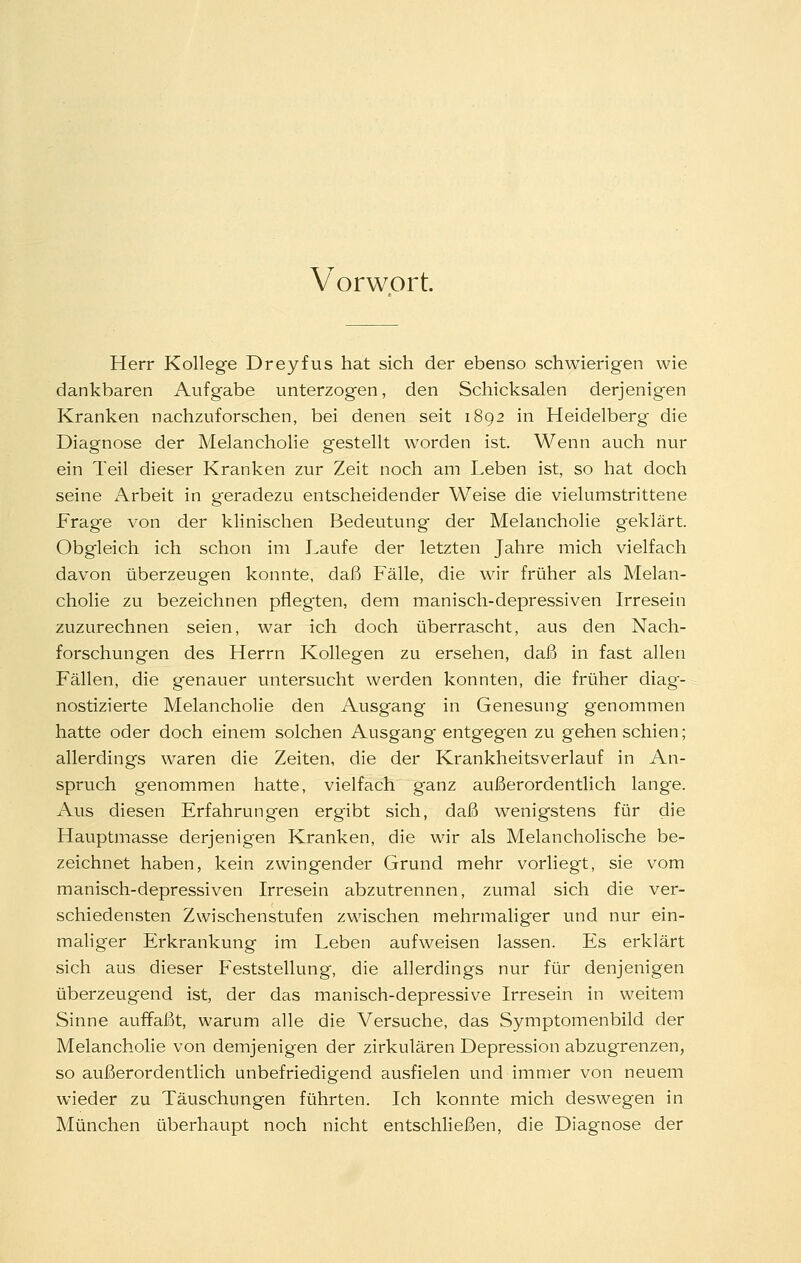 Vorwort. Herr Kollege Dreyfus hat sich der ebenso schwierigen wie dankbaren Aufgabe unterzogen, den Schicksalen derjenig-en Kranken nachzuforschen, bei denen seit 1892 in Heidelberg die Diagnose der Melancholie gestellt worden ist. Wenn auch nur ein Teil dieser Kranken zur Zeit noch am Leben ist, so hat doch seine Arbeit in geradezu entscheidender Weise die vielumstrittene Frage von der klinischen Bedeutung- der Melancholie geklärt. Obgleich ich schon im Laufe der letzten Jahre mich vielfach davon überzeugen konnte, daß Fälle, die wir früher als Melan- cholie zu bezeichnen pflegten, dem manisch-depressiven Irresein zuzurechnen seien, war ich doch überrascht, aus den Nach- forschungen des Herrn Kollegen zu ersehen, daß in fast allen Fällen, die genauer untersucht werden konnten, die früher diag'- nostizierte Melancholie den Ausgang in Genesung genommen hatte oder doch einem solchen Ausgang entgegen zu gehen schien; allerdings waren die Zeiten, die der Krankheitsverlauf in An- spruch genommen hatte, vielfach ganz außerordentlich lange. Aus diesen Erfahrungen ergibt sich, daß wenigstens für die Hauptmasse derjenigen Kranken, die wir als Melancholische be- zeichnet haben, kein zwingender Grund mehr vorliegt, sie vom manisch-depressiven Irresein abzutrennen, zumal sich die ver- schiedensten Zwischenstufen zwischen mehrmaliger und nur ein- mahger Erkrankung im Leben aufweisen lassen. Es erklärt sich aus dieser Feststellung, die allerdings nur für denjenigen überzeugend ist, der das manisch-depressive Irresein in weitem Sinne auffaßt, warum alle die Versuche, das Symptomenbild der Melancholie von demjenigen der zirkulären Depression abzugrenzen, so außerordentlich unbefriedigend ausfielen und immer von neuem wieder zu Täuschungen führten. Ich konnte mich deswegen in München überhaupt noch nicht entschließen, die Diagnose der