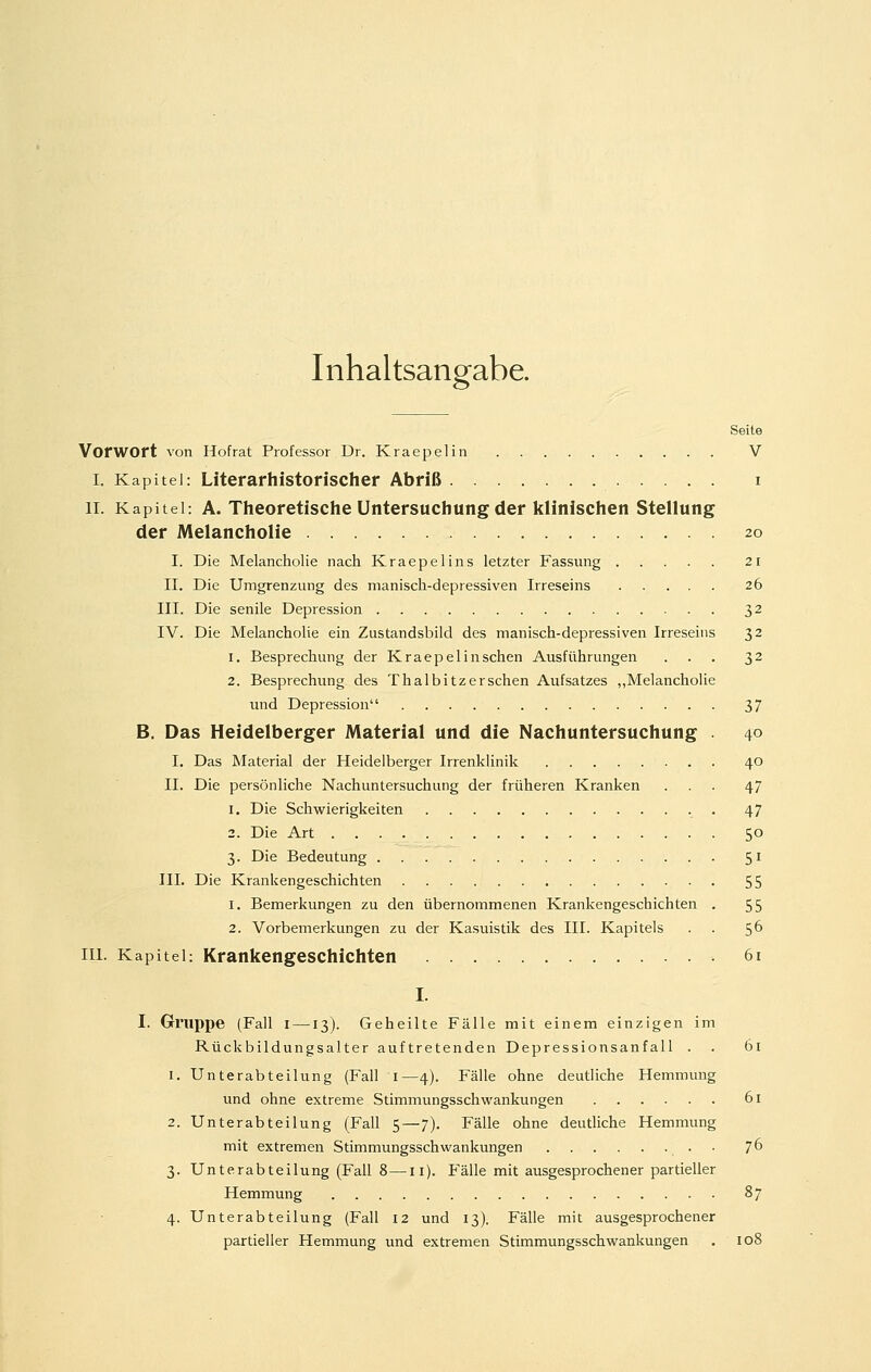 Inhaltsangabe. Seite Vorwort von Hof rat Professor Dr. Kraepelin V I. Kapitel: Literarhistorischer Abriß i IL Kapitel: A. Theoretische Untersuchung der klinischen Stellung der Melancholie 20 I. Die Melancholie nach Kraepelins letzter Fassung 21 II. Die Umgrenzung des manisch-depressiven Irreseins 26 III. Die senile Depression 32 IV. Die Melancholie ein Zustandsbild des manisch-depressiven Irreseins 32 1. Besprechung der Kraepelin sehen Ausführungen ... 32 2. Besprechung des Thalbitzersehen Aufsatzes „Melancholie und Depression 37 B. Das Heidelberger Material und die Nachuntersuchung . 40 I. Das Material der Heidelberger Irrenklinik 40 II. Die persönliche Nachuntersuchung der früheren Kranken ... 47 1. Die Schwierigkeiten 47 2. Die Art 50 3. Die Bedeutung 51 III. Die Krankengeschichten 55 1. Bemerkungen zu den übernommenen Krankengeschichten . 55 2. Vorbemerkungen zu der Kasuistik des III. Kapitels . . 5^ III. Kapitel: Krankengeschichten 6i I. I. Gruppe (Fall I —13). Geheilte Fälle mit einem einzigen im Rückbildungsalter auftretenden Depressionsanfall . . 61 1. Unterabteilung (Fall i—4). Fälle ohne deutliche Hemmung und ohne extreme Stimmungsschwankungen 61 2. Unterabteilung (Fall 5—7). Fälle ohne deutliche Hemmung mit extremen Stimmungsschwankungen 7^ 3. Unterabteilung (Fall 8—11). Fälle mit ausgesprochener partieller Hemmung 87 4. Unterabteilung (Fall 12 und 13), Fälle mit ausgesprochener partieller Hemmung und extremen Stimmungsschwankungen . 108