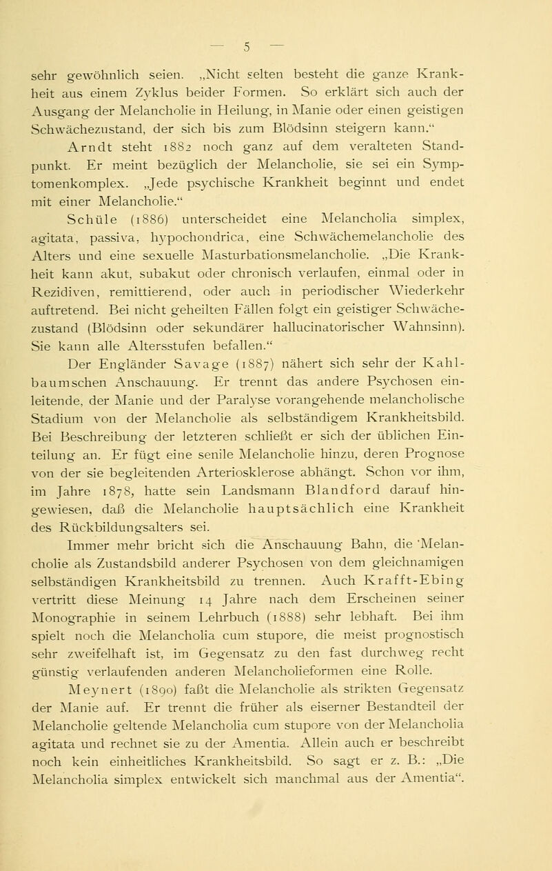 sehr gewöhnlich seien. „Nicht selten besteht die ganze Krank- heit aus einem Zyklus beider Formen. So erklärt sich auch der Ausgang der Melancholie in Heilung, in Manie oder einen geistigen Schwächezustand, der sich bis zum Blödsinn steigern kann. Arndt steht 1882 noch ganz auf dem veralteten Stand- punkt. Er meint bezüglich der Melancholie, sie sei ein S3mip- tomenkomplex. „Jede psychische Krankheit beginnt und endet mit einer Melancholie. Schule (1886) unterscheidet eine Melanchoha simplex, agitata, passiva, hypochondrica, eine Schwächemelancholie des Alters und eine sexuelle Masturbationsmelancholie. „Die Krank- heit kann akut, subakut oder chronisch verlaufen, einmal oder in Rezidiven, remittierend, oder auch in periodischer Wiederkehr auftretend. Bei nicht geheilten Fällen folgt ein geistiger Schwäche- zustand (Blödsinn oder sekundärer hallucinatorischer Wahnsinn). Sie kann alle Altersstufen befallen. Der Engländer Savage (1887) nähert sich sehr der Kahl- baum sehen Anschauung. Er trennt das andere Psychosen ein- leitende, der Manie und der Paralyse vorangehende melancholische Stadium von der Melancholie als selbständigem Krankheitsbild. Bei Beschreibung- der letzteren schließt er sich der üblichen Ein- teilung an. Er fügt eine senile Melancholie hinzu, deren Prognose von der sie begleitenden Arteriosklerose abhängt. Schon vor ihm, im Jahre 1878, hatte sein Landsmann Blandford darauf hin- gewiesen, daß die Melancholie hauptsächlich eine Krankheit des Rückbildungsalters sei. Immer mehr bricht sich die Anschauung Bahn, die 'Melan- cholie als Zustandsbild anderer Psychosen von dem gleichnamigen selbständigen Krankheitsbild zu trennen. Auch Krafft-Ebing vertritt diese Meinung 14 Jahre nach dem Erscheinen seiner Monographie in seinem Lehrbuch (1888) sehr lebhaft. Bei ihm spielt noch die Melanchoha cum stupore, die meist prognostisch sehr zweifelhaft ist, im Gegensatz zu den fast durchweg recht günstig verlaufenden anderen Melancholieformen eine Rolle. Meynert (1890) faßt die Melanchohe als strikten Gegensatz der Manie auf. Er trennt die früher als eiserner Bestandteil der Melancholie geltende Melanchoha cum stupore von der Melanchoha agitata und rechnet sie zu der Amentia. Allein auch er beschreibt noch kein einheitliches Krankheitsbild. So sagt er z. B.: „Die Melanchoha simplex entwickelt sich manchmal aus der Amentia.