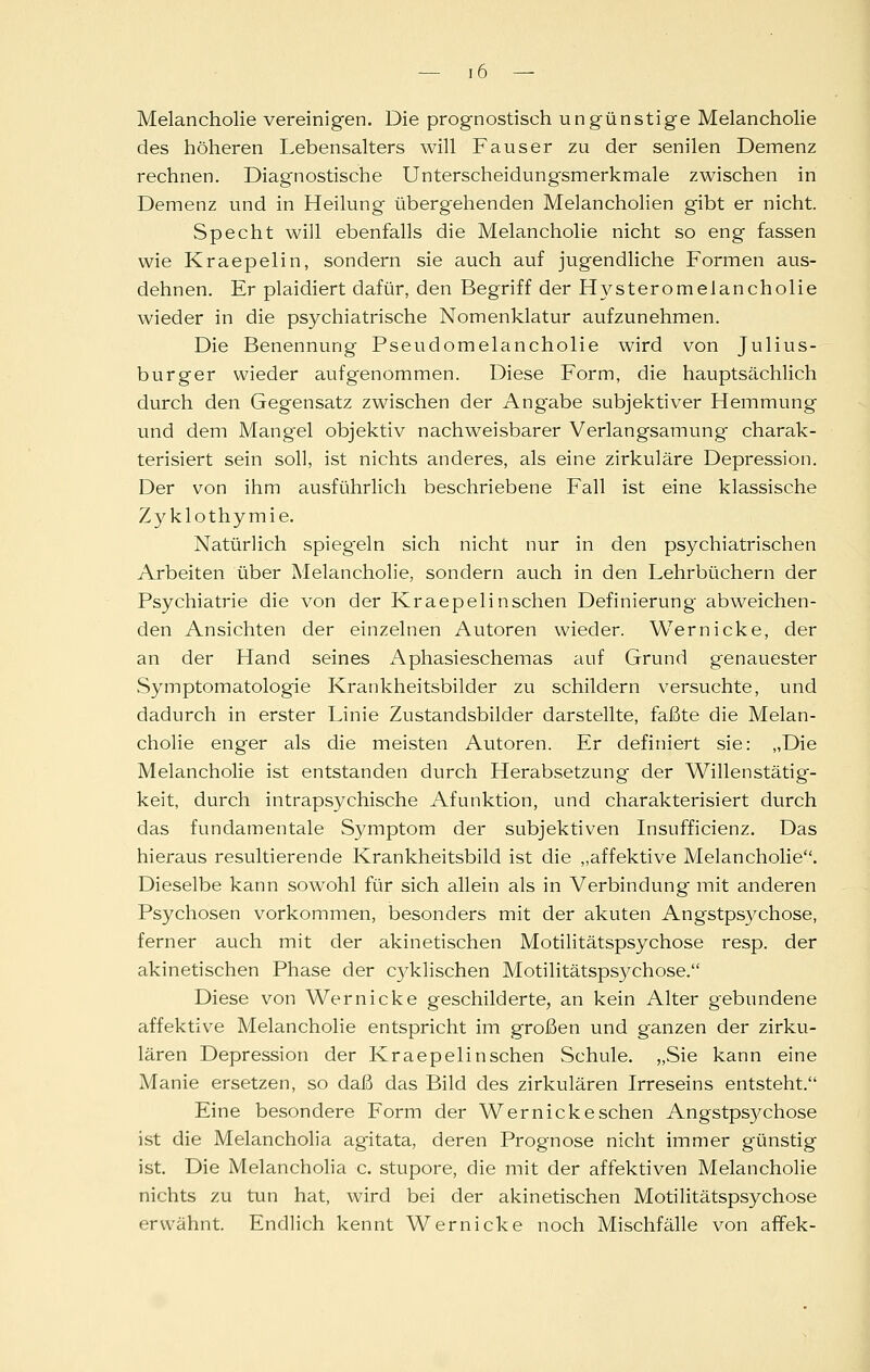 Melancholie vereinigen. Die prognostisch ungünstige Melancholie des höheren Lebensalters will Fauser zu der senilen Demenz rechnen. Diagnostische Unterscheidungsmerkmale zwischen in Demenz und in Heilung übergehenden Melancholien gibt er nicht. Specht will ebenfalls die Melancholie nicht so eng fassen wie Kraepelin, sondern sie auch auf jugendliche Formen aus- dehnen. Er plaidiert dafür, den Begriff der Hysteromelancholie wieder in die psychiatrische Nomenklatur aufzunehmen. Die Benennung Pseudomelancholie wird von Julius- burger wieder aufgenommen. Diese Form, die hauptsächlich durch den Gegensatz zwischen der Angabe subjektiver Hemmung und dem Mangel objektiv nachweisbarer Verlangsamung charak- terisiert sein soll, ist nichts anderes, als eine zirkuläre Depression. Der von ihm ausführlich beschriebene Fall ist eine klassische Zyklothymie. Natürlich spiegeln sich nicht nur in den psychiatrischen Arbeiten über Melancholie, sondern auch in den Lehrbüchern der Psychiatrie die von der Kraepelin sehen Definierung abweichen- den Ansichten der einzelnen Autoren wieder. Wernicke, der an der Hand seines Aphasieschemas auf Grund genauester vSymptomatologie Krankheitsbilder zu schildern versuchte, und dadurch in erster Linie Zustandsbilder darstellte, faßte die Melan- cholie enger als die meisten Autoren. Er definiert sie: „Die Melancholie ist entstanden durch Herabsetzung der Willenstätig- keit, durch intrapsychische Afunktion, und charakterisiert durch das fundamentale Symptom der subjektiven Insufficienz. Das hieraus resultierende Krankheitsbild ist die „affektive Melancholie. Dieselbe kann sowohl für sich allein als in Verbindung' mit anderen Psychosen vorkommen, besonders mit der akuten Angstpsj^chose, ferner auch mit der akinetischen Motilitätspsychose resp. der akinetischen Phase der cyklischen Motilitätspsychose. Diese von Wernicke geschilderte, an kein Alter gebundene affektive Melancholie entspricht im großen und ganzen der zirku- lären Depression der Kraepelinschen Schule. „Sie kann eine Manie ersetzen, so daß das Bild des zirkulären Irreseins entsteht. Eine besondere Form der Wernicke sehen Angstps3^chose ist die Melancholia agitata, deren Prognose nicht immer günstig ist. Die Melancholia c. stupore, die mit der affektiven Melancholie nichts zu tun hat, wird bei der akinetischen Motilitätspsychose erwähnt. Endlich kennt Wernicke noch Mischfälle von affek-