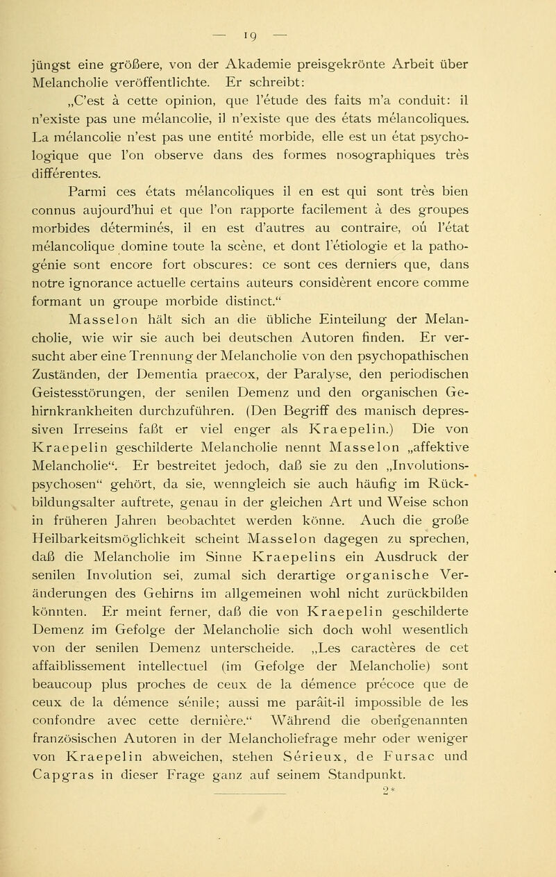 jüngst eine größere, von der Akademie preisgekrönte Arbeit über Melancholie veröffentlichte. Er schreibt: „C'est ä cette opinion, que l'etude des faits m'a conduit: il n'existe pas une melancolie, il n'existe que des etats melancoliques. La melancolie n'est pas une entite morbide, eile est un etat psycho- logique que l'on observe dans des formes nosographiques tres differentes. Parmi ces etats melancoliques il en est qui sont tres bien connus aujourd'hui et que l'on rapporte facilement a des groupes morbides determines, il en est d'autres au contraire, oü l'etat melancolique domine toute la scene, et dont l'etiologie et la patho- genie sont encore fort obscures: ce sont ces derniers que, dans notre ignorance actuelle certains auteurs considerent encore comme formant un groupe morbide distinct. Masseion hält sich an die übliche Einteilung der Melan- cholie, wie wir sie auch bei deutschen Autoren finden. Er ver- sucht aber eine Trennung der Melancholie von den psychopathischen Zuständen, der Dementia praecox, der Paralyse, den periodischen Geistesstörungen, der senilen Demenz und den organischen Ge- hirnkrankheiten durchzuführen. (Den Begriff des manisch depres- siven Irreseins faßt er viel enger als Kraepelin.) Die von Kraepelin geschilderte Melancholie nennt Masseion „affektive Melanchohe. Er bestreitet jedoch, daß sie zu den „Involutions- psychosen gehört, da sie, wenngleich sie auch häufig im Rück- bildungsalter auftrete, genau in der gleichen Art und Weise schon in früheren Jahren beobachtet werden könne. Auch die große Heilbarkeitsmöglichkeit scheint Masseion dagegen zu sprechen, daß die Melancholie im Sinne Kraepelins ein Ausdruck der senilen Involution sei, zumal sich derartige organische Ver- änderungen des Gehirns im allgemeinen wohl nicht zurückbilden könnten. Er meint ferner, daß die von Kraepelin geschilderte Demenz im Gefolge der Melancholie sich doch wohl wesentlich von der senilen Demenz unterscheide. ,,Les caracteres de cet affaiblissement intellectuel (im Gefolge der Melancholie) sont beaucoup plus proches de ceux de la demence precoce que de ceux de la demence senile; aussi me paräit-il impossible de les confondre avec cette derniere. Während die obeng'enannten französischen Autoren in der Melancholiefrage mehr oder weniger von Kraepelin abweichen, stehen Serieux, de Fursac und Capgras in dieser Frage ganz auf seinem Standpunkt. 2*