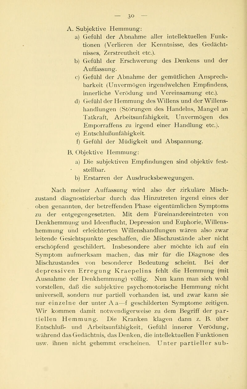 A. Subjektive Hemmung: a) Gefühl der Abnahme aller intellektuellen Funk- tionen (Verlieren der Kenntnisse, des Gedächt- nisses, Zerstreutheit etc.). b) Gefühl der Erschwerung des Denkens und der Auffassung. c) Gefühl der Abnahme der gemütlichen Ansprech- barkeit (Unvermögen irgendwelchen Empfindens, innerliche Verödung und Vereinsamung etc.). d) Gefühl der Hemmung des Willens und der Willens- handlungen (Störungen des Handelns, Mangel an Tatkraft, Arbeitsunfähigkeit, Unvermögen des Emporraffens zu irgend einer Handlung etc.). e) Entschlußunfähigkeit. f) Gefühl der Müdigkeit und Abspannung. B. Objektive Hemmung: a) Die subjektiven Empfindungen sind objektiv fest- stellbar. b) Erstarren der Ausdrucksbewegungen. Nach meiner Auffassung wird also der zirkuläre Misch- zustand diagnostizierbar durch das Hinzutreten irgend eines der oben genannten, der betreffenden Phase eigentümlichen Symptoms zu der entgegengesetzten. Mit dem Füreinandereintreten von Denkhemmuiig und Ideenflucht, Depression und Euphorie, Willens- hemmung und erleichterten Willenshandlungen wären also zwar leitende Gesichtspunkte geschaffen, die Mischzustände aber nicht erschöpfend geschildert. Insbesondere aber möchte ich auf ein Symptom aufmerksam machen, das mir für die Diagnose des Mischzustandes von besonderer Bedeutung scheint. Bei der depressiven Erregung Kraepelins fehlt die Hemmung (mit Ausnahme der Denkhemmung) völlig. Nun kann man sich wohl vorstellen, daß die subjektive psychomotorische Hemmung nicht universell, sondern nur partiell vorhanden ist, und zwar kann sie nur einzelne der unter Aa—f geschilderten Symptome zeitigen. Wir kommen damit notwendigerweise zu dem Begriff der par- tiellen Hemmung. Die Kranken klagen dann z. B. über Entschluß- und Arbeitsunfähigkeit, Gefühl innerer Verödung, während das Gedächtnis, das Denken, die intellektuellen Funktionen usw. ihnen nicht gehemmt erscheinen. Unter partieller sub-