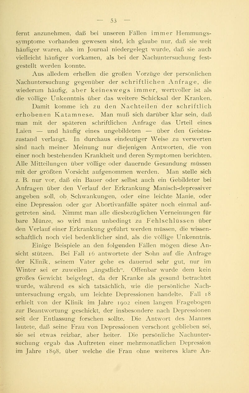 — 00 — fernt anzunehmen, daß bei unseren Fällen immer Hemmungs- symptome vorhanden gewesen sind, ich glaube nur, daß sie weit häufiger waren, als im Journal niedergelegt wurde, daß sie auch vielleicht häufiger vorkamen, als bei der Nachuntersuchung fest- gestellt werden konnte. Aus alledem erhellen die großen Vorzüge der persönlichen Nachuntersuchung gegenüber der schriftlichen Anfrage, die wiederum häufig, aber keineswegs immer, wertvoller ist als die völlige Unkenntnis über das weitere Schicksal der Kranken. Damit komme ich zu den Nachteilen der schriftlich erhobenen Katamnese. Man muß sich darüber klar sein, daß man mit der späteren schriftlichen Anfrage das Urteil eines Laien —■ vmd häufig eines ungebildeten — über den Geistes- zustand verlangt. In durchaus eindeutiger Weise zu verwerten sind nach meiner Meinung- nur diejenigen Antworten, die von einer noch bestehenden Krankheit und deren S3^mptomen berichten. Alle Mitteilungen über völlige oder dauernde Gesundung müssen mit der größten Vorsicht aufgenommen werden. Man stelle sich z. B. nur vor, daß ein Bauer oder selbst auch ein Gebildeter bei Anfragen über den Verlauf der Erkrankung Manisch-depressiver angeben soll, ob Schwankungen, oder eine leichte Manie, oder eine Depression oder gar Abortivanfälle später noch einmal auf- getreten sind. Nimmt man alle diesbezüglichen Verneinungen für bare Münze, so wird man unbedingt zu Fehlschlüssen über den Verlauf einer Erkrankung geführt werden müssen, die wissen- schaftlich noch viel bedenklicher sind, als die völlige Unkenntnis. Einige Beispiele an den folgenden Fällen mögen diese An- sicht stützen. Bei Fall i6 antwortete der Sohn auf die Anfrage der Klinik, seinem Vater gehe es dauernd sehr gut, nur im Winter sei er zuweilen „ängstlich. Offenbar wurde dem kein großes Gewicht beigelegt, da der Kranke als gesund betrachtet wurde, während es sich tatsächlich, wie die persönliche Nach- untersuchung ergab, um leichte Depressionen handelte. Fall i8 erhielt von der Klinik im Jahre 1902 einen langen Fragebogen zur Beantwortung- geschickt, der insbesondere nach Depressionen seit der Entlassung forschen sollte. Die Antwort des Mannes lautete, daß seine Frau von Depressionen verschont geblieben sei, sie sei etwas reizbar, aber heiter. Die persönliche Nachunter- suchung ergab das Auftreten einer mehrmonatlichen Depression im Jahre 1898, über welche die Frau ohne weiteres klare An-