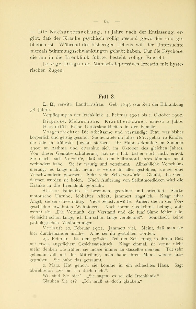 — Die Nachuntersuchung, ii Jahre nach der Entlassung, er- gibt, daß der Kranke psychisch völlig gesund geworden und ge- blieben ist. Während des bisherigen Lebens will der Untersuchte niemals Stimmungsschwankungen gehabt haben. Für die Psychose, die ihn in die Irrenklinik führte, besteht völlige Einsicht. Jetzige Diagnose: Manisch-depressives Irresein mit hyste- rischen Zügen. Fall 2. L. B., verwitw. Landwirtsfrau. Geb. 1843 (zur Zeit der Erkrankung 58 Jahre). Verpflegung in der Irrenklinik: 2. Februar igoi bis i. Oktober igo2. Diagnose: Melancholie. Krankheilsdauer: nahezu 2 Jahre. Heredität: Keine Geisteskrankheiten in der Familie. Vorgeschichte: Die arbeitsame und verständige Frau war bisher körperlich und geistig gesund. Sie heiratete im Jahre 1867, gebar 12 Kinder, die alle in frühester Jugend starben. Ihr Mann -erkrankte im Sommer 1900 an Asthma und ertränkte sich im Oktober des gleichen Jahres. Von dieser Gemütserschütterung hat sich Fat. bisher noch nicht erholt. Sie macht sich Vorwürfe, daß sie den Selbstmord ihres Mannes nicht verhindert habe. Sie ist traurig und verstimmt. Allmähliche Verschlim- merung: es lange nicht mehr, es werde ihr alles gestohlen, sie sei eine Verschwenderin gewesen. Sehr viele Selbstvorwürfe. Glaubt, die Gen- darmen würden sie holen. Nach Äußerung von Selbstmordideen wird die Kranke in die Irrenklinik gebracht. Status: Patientin ist besonnen, geordnet und orientiert. Starke motorische Unruhe, lebhafter Affekt, jammert ängstlich. Klagt über Angst, sie sei schwermütig. Viele Selbstvorwürfe. Äußert die in der Vor- geschichte erwähnten Wahnideen. Nach ihrem Gedächtnis befragt, ant- wortet sie: „Die Vernunft, der Verstand und die fünf Sinne fehlen alle, vielleicht schon lange, ich bin schon lange verblendet. Somatisch; keine pathologischen Veränderungen, Verlauf: 10. Februar igoi. Jammert viel. Meint, daß man sie hier durcheinander mache. Alles sei ihr gestohlen worden. 25. Februar. Ist den größten Teil der Zeit ruhig in ihrem Bett mit etwas ängstlichem Gesichtsausdruck. Klagt einmal, sie könne nicht mehr denken wie früher, sie müsse immer an dasselbe denken. Tut sehr geheimnisvoll mit der Mitteilung, man habe ihren Mann wieder aus- gegraben. Sie habe das geträumt. 2. März. Hat gehört, sie komme in ein schlechtes Haus. Sagt abwehrend: „So bin ich doch nicht. Wo sind Sie hier? „Sie sagen, es sei die Irrenklinik. Glauben Sie es? „Ich muß es doch glauben.