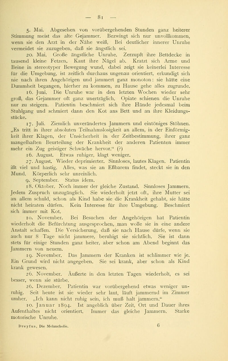 5- Mai. Abgesehen von vorübergehenden Stunden ganz heiterer Stimmung meist das aUe Gejammer. Bezwingt sich nur unvollkommen, wenn sie den Arzt in der Nähe weiß. Bei deutlicher innerer Unruhe vermeidet sie zuzugeben, daß sie ängstlich sei. 20. Mai. Große ängstliche Unruhe. Zerzupft ihre Bettdecke in tausend kleine Fetzen. Kaut ihre Nägel ab. Kratzt sich Arme und Beine in stereotyper Bewegung wund, dabei zeigt sie keinerlei Interesse für die Umgebung, ist zeitlich durchaus ungenau orientiert, erkundigt sich nie nach ihren Angehörigen und jammert ganz monoton: sie hätte eine Dummheit begangen, hierher zu kommen, zu Hause gehe alles zugrunde, 16. Juni. Die Unruhe war in den letzten Wochen wieder sehr groß, das Gejammer oft ganz unerträglich. Opiate schienen die Unruhe nur zu steigern. Patientin beschmiert sich ihre Hände jedesmal beim Stuhlgang und schmiert dann den Kot ans Bett und an ihre Kleidungs- stücke. 17. Juli. Ziemlich unverändertes Jammern und eintöniges Stöhnen. „Es tritt in ihrer absoluten Teilnahmslosigkeit an allem, in der Einförmig- keit ihrer Klagen, der Unsicherheit in der Zeitbestimmung, ihrer ganz mangelhaften Beurteilung der Krankheit der anderen Patienten immer mehr ein Zug geistiger Schwäche hervor. (?) 16. August. Etwas ruhiger, klagt weniger. 27. August. Wieder deprimierter. Sinnloses, lautes Klagen. Patientin ißt viel und hastig. Alles, was sie an Eßbarem findet, steckt sie in den Mund. Körperlich sehr unreinlich. 9. September. Status idem. 18. Oktober. Noch immer der gleiche Zustand. Sinnloses Jammern. Jedem Zuspruch unzugänglich. Sie wiederholt jetzt oft, ihre Mutter sei an allem schuld, schon als Kind habe sie die Krankheit gehabt, sie hätte nicht heiraten dürfen. Kein Interesse für ihre Umgebung. Beschmiert sich imrner mit Kot. 10. November. Bei Besuchen der Angehörigen hat Patientin wiederholt die Befürchtung ausgesprochen, man wolle sie in eine andere Anstalt schaffen. Die Versicherung, daß sie nach Hause dürfe, wenn sie auch nur 8 Tage nicht jammere, beruhigt sie sichtlich. Sie ist dann stets für einige Stunden ganz heiter, aber schon am Abend beginnt das Jammern von neuem. 19. November. Das Jammern der Kranken ist schlimmer wie je. Ein Grund wird nicht ano-eo;eben. Sie sei krank, aber schon als Kind krank gewesen. 26. November. Äußerte in den letzten Tagen wiederholt, es sei besser, wenn sie stürbe. 26. Dezember. Patientin war vorübergehend etwas weniger un- ruhig. Seit heute ist sie wieder sehr laut, läuft jammernd im Zimmer umher. „Ich kann nicht ruhig sein, ich muß halt jammern. 10. Januar 1894. Ist angeblich über Zeit, Ort und Dauer ihres Aufenthaltes nicht orientiert. Immer das gleiche Jammern. Starke motorische Unruhe. Dreyfus, Die Melancholie. O