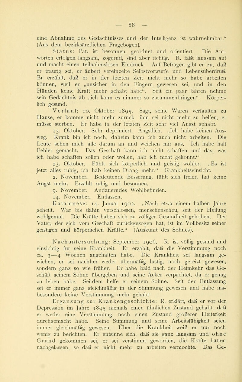 eine Abnahme des Gedächtnisses und der Intelligenz ist wahrnehmbar. (Aus dem bezirksärztlichen Fragebogen). Status: Pat. ist besonnen, geordnet und orientiert. Die Ant- worten erfolgen langsam, zögernd, sind aber richtig. R. faßt langsam auf und macht einen teilnahmslosen Eindruck. Auf Befragen gibt er zu, daß er traurig sei, er äußert vereinzelte Selbstvorwürfe und Lebensüberdruß. Er erzählt, daß er in der letzten Zeit nicht mehr so habe arbeiten können, weil er „unsicher in den Fingern gewesen sei, und in den Händen keine Kraft mehr gehabt habe. Seit ein paar Jahren nehme sein Gedächtnis ab „ich kann es nimmer so zusammenbringen. Körper- lich gesund. Verlauf: lo. Oktober 1895. Sagt, seine Waren verfaulten zu Hause, er komme nicht mehr zurück, ihm sei nicht mehr zu helfen, er müsse sterben. Er habe in der letzten Zeit sehr viel Angst gehabt. 15. Oktober. Sehr deprimiert. Ängstlich. „Ich habe keinen Aus- weg. Krank bin ich noch, daheim kann ich auch nicht arbeiten. Die Leute sehen mich alle darum an und weichen mir aus. Ich habe halt Fehler gemacht. Das Geschäft kann ich nicht schaffen und das, was ich habe schaffen sollen oder wollen, hab ich nicht gekonnt. 23. Oktobei-. Fühlt sich körperlich und geistig wohler. ,,Es ist jetzt alles ruhig, ich hab keinen Drang mehr. Krankheitseinsicht. 2. November. Bedeutende Besserung, fühlt sich freier, hat keine Angst mehr. Erzählt ruhig und besonnen. g. November. Andauerndes Wohlbefinden. 14. November. Entlassen. Katamnese: 14. Januar igo2. ,,Nach etwa einem halben Jahre geheilt. War bis dahin verschlossen, menschenscheu, seit der Heilung wohlgemut. Die Kräfte haben sich zu völliger Gesundheit gehoben. Der Vater, der sich vom Geschäft zurückgezogen hat, ist im Vollbesitz seiner geistigen und körperlichen Kräfte. (Auskunft des Sohnes). Nachuntersuchung: September igo6. R. ist völlig gesund und einsichtig für seine Krankheit. Er erzählt, daß die Verstimmung noch ca. 3—4 Wochen angehalten habe. Die Krankheit sei langsam ge- wichen, er sei nachher weder übermäßig lustig, noch gereizt gewesen, sondern ganz so wie früher. Er habe bald nach der Heimkehr das Ge- schäft seinem Sohne übergeben und seine Acker verpachtet, da er genug zu leben habe. Seitdem helfe er seinem Sohne. Seit der Entlassung sei er immer ganz gleichmäßig in der Stimmung gewesen und habe ins- besondere keine Verstimmung mehr gehabt' Ergänzung zur Krankengeschichte: R. erklärt, daß er vor der Depression im Jahre 1895 niemals einen ähnlichen Zustand gehabt, daß er weder eine Verstimmung, noch einen Zustand größerer Heiterkeit durchgemacht habe. Seine Stimmung und seine Arbeitsfähigkeit seien immer gleichmäßig gewesen. Über die Krankheit weiß er nur noch wenig zu berichten. Er entsinne sich, daß sie ganz langsam und ohne Grund gekommen sei, er sei verstimmt geworden, die Kräfte hätten nachgelassen, so daß er nicht mehr zu arbeiten vermochte. Das Ge-