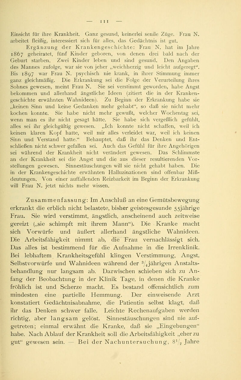 Einsicht für ihre Krankheit. Ganz gesund, keinerlei senile Züge. Frau N. arbeitet fleißig, interessiert sich für alles, das Gedächtnis ist gut. Ergänzung der Krankengeschichte: Frau N. hat im Jahre 1867 geheiratet, fünf Kinder geboren, von denen drei bald nach der Geburt starben. Zwei Kinder leben und sind gesund. Den Angaben des Mannes zufolge, war sie von jeher „weichherzig und leicht aufgeregt. Bis 1897 war Frau N. psychisch nie krank, in ihrer Stimmung immer ganz gleichmäßig. Die Erkrankung sei die Folge der Verurteilung ihres Sohnes gewesen, meint Frau N. Sie sei verstimmt geworden, habe Angst bekommen und allerhand ängstliche Ideen (zitiert die in der Kranken- geschichte erwähnten Wahnideen). Zu Beginn der Erkrankung habe sie „keinen Sinn und keine Gedanken mehr gehabt, so daß sie nicht mehr kochen konnte. Sie habe nicht mehr gewußt, welcher Wochentag sei, wenn man es ihr nicht gesagt hätte. Sie habe sich vergeßlich gefühlt, alles sei ihr gleichgültig gewesen. „Ich konnte nicht schaffen, weil ich keinen klaren Kopf hatte, weil mir alles verleidet war, weil ich keinen Sinn und Verstand hatte. Behauptet, daß ihr das Denken und Ent- schließen nicht schwer gefallen sei. Auch das Gefühl für ihre Angehörigen sei während der Krankheit nicht verändert gewesen. Das Schlimmste an der Krankheit sei die Angst und die aus dieser resultierenden Vor- stellungen gewesen. Sinnestäuschungen will sie nicht gehabt haben. Die in der Krankengeschichte erwähnten Halluzinationen sind offenbar Miß- deutungen. Von einer auffallenden Reizbarkeit im Beginn der Erkrankung will Frau N. jetzt nichts mehr wissen. Zusammenfassung: Im Anschluß an eine Gemütsbewegung erkrankt die erblich nicht belastete, bisher geistesgesunde 55jährige Frau. Sie wird verstimmt, ängstlich, anscheinend auch zeitweise gereizt („sie schimpft mit ihrem Mann). Die Kranke macht sich Vorwürfe und äußert allerhand ängstliche Wahnideen. Die Arbeitsfähigkeit nimmt ab, die Frau vernachlässigt sich. Das alles ist bestimmend für die Aufnahme in die Irrenklinik. Bei lebhaftem Krankheitsgefühl klingen Verstimmung, Angst, Selbstvorwürfe und Wahnideen während der ^/^jährigen Anstalts- behandlung nur langsam ab. Dazwischen schieben sich zu An- fang der Beobachtung in der Klinik Tage, in denen die Kranke fröhlich ist und Scherze macht. Es bestand offensichtlich zum mindesten eine partielle Hemmung. Der einweisende Arzt konstatiert Gedächtnisabnahme, die Patientin selbst klagt, daß ihr das Denken schwer falle. Leichte Rechenaufgaben werden richtig, aber langsam gelöst. Sinnestäuschungen sind nie auf- getreten; einmal erwähnt die Kranke, daß sie „Eingebungen habe. Nach Ablauf der Krankheit soll die Arbeitsfähigkeit „eher zu gut gewesen sein. — Bei der Nachuntersuchung, 8Y2 Jahre