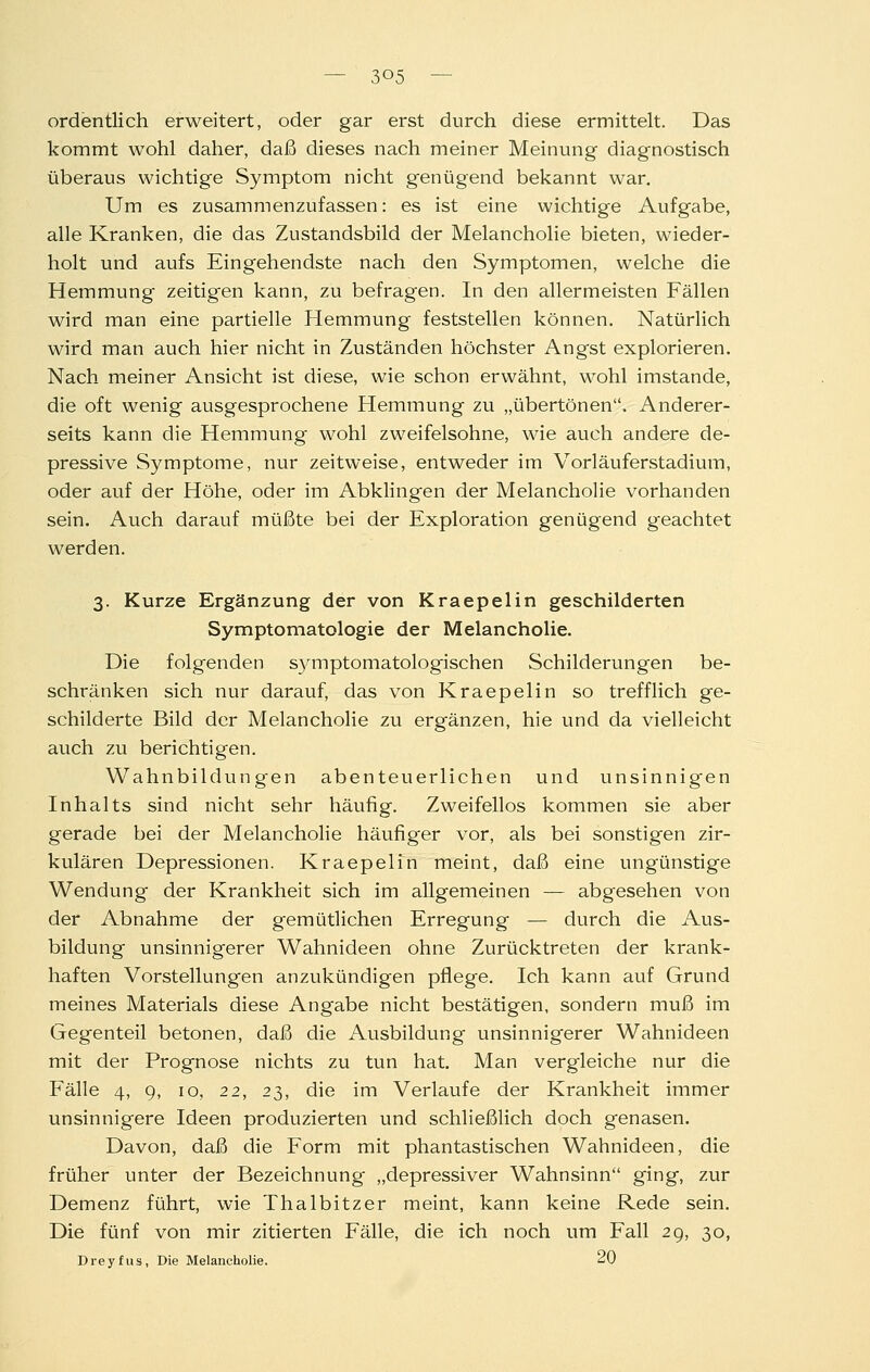 ordentlich erweitert, oder gar erst durch diese ermittelt. Das kommt wohl daher, daß dieses nach meiner Meinung diagnostisch überaus wichtige Symptom nicht genügend bekannt war. Um es zusammenzufassen: es ist eine wichtige Aufgabe, alle Kranken, die das Zustandsbild der Melancholie bieten, wieder- holt und aufs Eingehendste nach den Symptomen, welche die Hemmung zeitigen kann, zu befragen. In den allermeisten Fällen wird man eine partielle Hemmung feststellen können. Natürlich wird man auch hier nicht in Zuständen höchster Angst explorieren. Nach meiner Ansicht ist diese, wie schon erwähnt, wohl imstande, die oft wenig ausgesprochene Hemmung zu „übertönen. Anderer- seits kann die Hemmung wohl zweifelsohne, wie auch andere de- pressive Symptome, nur zeitweise, entweder im Vorläuferstadium, oder auf der Höhe, oder im Abklingen der Melancholie vorhanden sein. Auch darauf müßte bei der Exploration genügend geachtet werden. 3. Kurze Ergänzung der von Kraepelin geschilderten Symptomatologie der Melancholie. Die folgenden sjanptomatologischen Schilderungen be- schränken sich nur darauf, das von Kraepelin so trefflich ge- schilderte Bild der Melancholie zu ergänzen, hie und da vielleicht auch zu berichtigen. Wahnbildungen abenteuerlichen und unsinnigen Inhalts sind nicht sehr häufig. Zweifellos kommen sie aber gerade bei der Melancholie häufiger vor, als bei sonstigen zir- kulären Depressionen. Kraepelin meint, daß eine ungünstige Wendung der Krankheit sich im allgemeinen — abgesehen von der Abnahme der gemütlichen Erregung — durch die Aus- bildung unsinnigerer Wahnideen ohne Zurücktreten der krank- haften Vorstellungen anzukündigen pflege. Ich kann auf Grund meines Materials diese Angabe nicht bestätigen, sondern muß im Gegenteil betonen, daß die Ausbildung unsinnigerer Wahnideen mit der Prognose nichts zu tun hat. Man vergleiche nur die Fälle 4, 9, 10, 22, 23, die im Verlaufe der Krankheit immer unsinnigere Ideen produzierten und schließlich doch genasen. Davon, daß die Form mit phantastischen Wahnideen, die früher unter der Bezeichnung „depressiver Wahnsinn ging, zur Demenz führt, wie Thalbitzer meint, kann keine Rede sein. Die fünf von mir zitierten Fälle, die ich noch um Fall 29, 30, Dreyfus, Die Melancholie. ^V