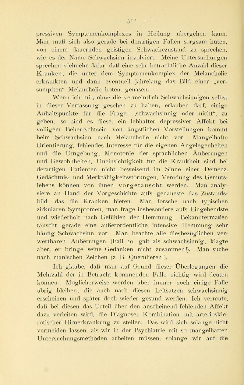?, I 2 — pressiven Symptomenkomplexes in Heilung übergehen kann. Man muß sich also gerade bei derartigen Fällen sorgsam hüten, von einem dauernden geistigen Schwächezustand zu sprechen, wie es der Name Schwachsinn involviert. Meine Untersuchungen sprechen vielmehr dafür, daß eine sehr beträchtliche Anzahl dieser Kranken, die unter dem Symptomenkomplex der Melancholie erkrankten und dann eventuell jahrelang das Bild einer „ver- sumpften Melancholie boten, genasen. Wenn ich mir, ohne die vermeintlich Schwachsinnigen selbst in dieser Verfassung gesehen zu haben, erlauben darf, einige Anhaltspunkte für die Frage: „schwachsinnig oder nicht, zu geben, so sind es diese: ein lebhafter depressiver Affekt bei völligem Beherrschtsein von ängstlichen Vorstellungen kommt beim Schwachsinn nach Melancholie nicht vor. Mangelhafte Orientierung, fehlendes Interesse für die eigenen Angelegenheiten und die Umgebung, Monotonie der sprachlichen Äußerungen und Gewohnheiten, Uneinsichtigkeit für die Krankheit sind bei derartigen Patienten nicht beweisend im Sinne einer Demenz. Gedächtnis- und Merkfähigkeitsstörungen, Verödung des Gemüts- lebens können von ihnen vorgetäuscht werden. Man analy- siere an Hand der Vorgeschichte aufs genaueste das Zustands- bild, das die Kranken bieten. Man forsche nach typischen zirkulären Symptomen, man frage insbesondere aufs Eingehendste und wiederholt nach Gefühlen der Hemmung. Bekanntermaßen täuscht gerade eine außerordentliche intensive Hemmung sehr häufig Schwachsinn vor. Man beachte alle diesbezüglichen ver- wertbaren Äußerungen (Pall 20 galt als schwachsinnig, klagte aber, er bringe seine Gedanken nicht zusammen!). Man suche nach manischen Zeichen (z. B. Querulieren!). Ich glaube, daß man auf Grund dieser Überlegungen die Mehrzahl der in Betracht kommenden Fälle richtig wird deuten können. Möglicherweise werden aber immer noch einige Fälle übrig bleiben, die auch nach diesen Leitsätzen schwachsinnig erscheinen und später doch wieder gesund werden. Ich vermute, daß bei diesen das Urteil über den anscheinend fehlenden Affekt dazu verleiten wird, die Diagnose: Kombination mit arterioskle- rotischer Hirnerkrankung zu stellen. Das wird sich solange nicht vermeiden lassen, als wir in der Psychiatrie mit so mangelhaften Untersuchungsmethoden arbeiten müssen, solange wir auf die
