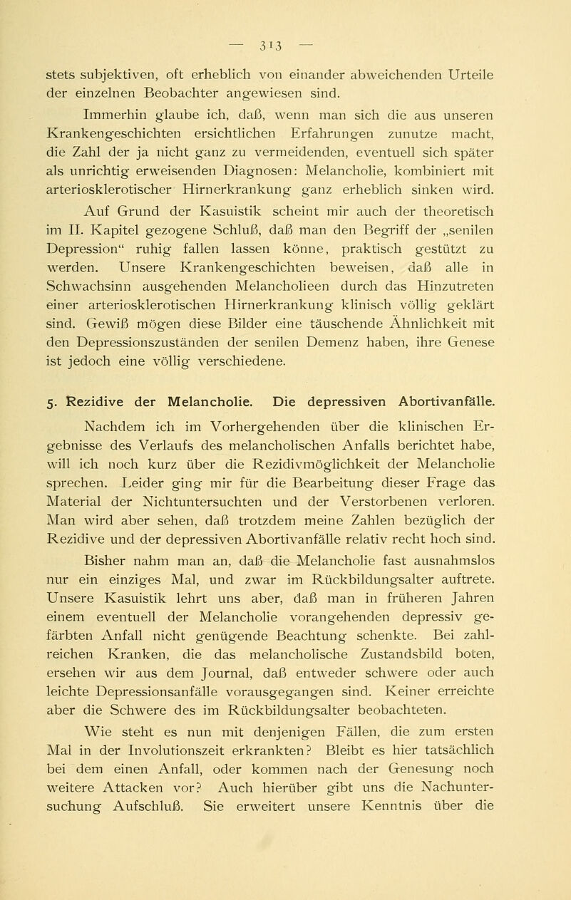 stets subjektiven, oft erheblich von einander abweichenden Urteile der einzelnen Beobachter angewiesen sind. Immerhin glaube ich, daß, wenn man sich die aus unseren Krankengeschichten ersichtlichen Erfahrungen zunutze macht, die Zahl der ja nicht ganz zu vermeidenden, eventuell sich später als unrichtig erweisenden Diagnosen: Melancholie, kombiniert mit arteriosklerotischer Hirnerkrankung ganz erheblich sinken wird. Auf Grund der Kasuistik scheint mir auch der theoretisch im IL Kapitel gezogene Schluß, daß man den Begriff der „senilen Depression ruhig fallen lassen könne, praktisch gestützt zu werden. Unsere Krankengeschichten beweisen, daß alle in Schwachsinn ausgehenden Melancholieen durch das Hinzutreten einer arteriosklerotischen Hirnerkrankung klinisch völlig geklärt sind. Gewiß mögen diese Bilder eine täuschende Ähnlichkeit mit den Depressionszuständen der senilen Demenz haben, ihre Genese ist jedoch eine völlig verschiedene. 5. Rezidive der Melancholie. Die depressiven Abortivan fälle. Nachdem ich im Vorhergehenden über die klinischen Er- gebnisse des Verlaufs des melancholischen Anfalls berichtet habe, will ich noch kurz über die Rezidivmöglichkeit der Melancholie sprechen. Leider ging mir für die Bearbeitung dieser Frage das Material der Nichtuntersuchten und der Verstorbenen verloren. Man wird aber sehen, daß trotzdem meine Zahlen bezüglich der Rezidive und der depressiven Abortivanfälle relativ recht hoch sind. Bisher nahm man an, daß die Melancholie fast ausnahmslos nur ein einziges Mal, und zwar im Rückbildungsalter auftrete. Unsere Kasuistik lehrt uns aber, daß man in früheren Jahren einem eventuell der MelanchoHe vorangehenden depressiv ge- färbten Anfall nicht genügende Beachtung schenkte. Bei zahl- reichen Kranken, die das melancholische Zustandsbild boten, ersehen wir aus dem Journal, daß entweder schwere oder auch leichte Depressionsanfälle vorausgegangen sind. Keiner erreichte aber die Schwere des im Rückbildungsalter beobachteten. Wie steht es nun mit denjenigen Fällen, die zum ersten Mai in der Involutionszeit erkrankten? Bleibt es hier tatsächlich bei dem einen Anfall, oder kommen nach der Genesung noch weitere Attacken vor? Auch hierüber gibt uns die Nachunter- suchung Aufschluß. Sie erweitert unsere Kenntnis über die