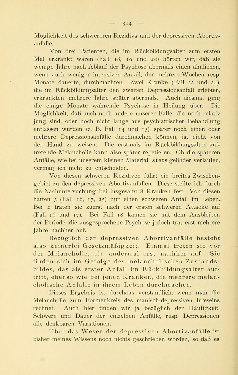 Möglichkeit des schwereren Rezidivs und der depressiven Abortiv- anfälle. Von drei Patienten, die im Rückbildungsalter zum ersten Mal erkrankt waren (Fall i8, ig und 20) hörten wir, daß sie wenige Jahre nach Ablauf der Psychose abermals einen ähnlichen, wenn auch weniger intensiven Anfall, der mehrere Wochen resp. Monate dauerte, durchmachten. Zwei Kranke (Fall 22 und 24), die im Rückbildungsalter den zweiten Depressionsanfall erlebten, erkrankten mehrere Jahre später abermals. Auch diesmal ging die einige Monate währende Psychose in Heilung über. Die Möglichkeit, daß auch noch andere unserer Fälle, die noch relativ jung sind, oder noch nicht lange aus psychiatrischer Behandlung entlassen wurden (z. B. Fall 14 und 15), später noch einen oder mehrere Depressionsanfälle durchmachen können, ist nicht von der Hand zu weisen. Die erstmals im Rückbildungsalter auf- tretende Melancholie kann also später repetieren. Ob die späteren Anfälle, wie bei unserem kleinen Material, stets gelinder verlaufen, vermag ich nicht zu entscheiden. Von diesen schweren Rezidiven führt ein breites Zwischen- gebiet zu den depressiven Abortivanfällen. Diese stellte ich durch die Nachuntersuchung bei insgesamt 8 Kranken fest. Von diesen hatten 3 (Fall 16, 17, 25) nur einen schweren Anfall im Leben. Bei 2 traten sie zuerst nach der ersten schweren Attacke auf (Fall 16 und 17). Bei Fall 18 kamen sie mit dem Ausbleiben der Periode, die ausgesprochene Psychose jedoch trat erst mehrere Jahre nachher auf. Bezüglich der depressiven Abortivanfälle besteht also keinerlei Gesetzmäßigkeit. Einmal treten sie vor der Melancholie, ein andermal erst nachher auf. Sie finden sich im Gefolge des melancholischen Zustands- bildes, das als erster Anfall im Rückbildungsalter auf- tritt, ebenso wie bei jenen Kranken, die mehrere melan- cholische Anfälle in ihrem Leben durchmachen. Dieses Ergebnis ist durchaus verständlich, wenn man die Melancholie zum Formenkreis des manisch-depressiven Irreseins rechnet. Auch hier finden wir ja bezüglich der Häufigkeit, Schwere und Dauer der einzelnen Anfälle, resp. Depressionen alle denkbaren Variationen. Über das Wesen der depressiven Abortivanfälle ist bisher meines Wissens noch nichts geschrieben worden, so daß es