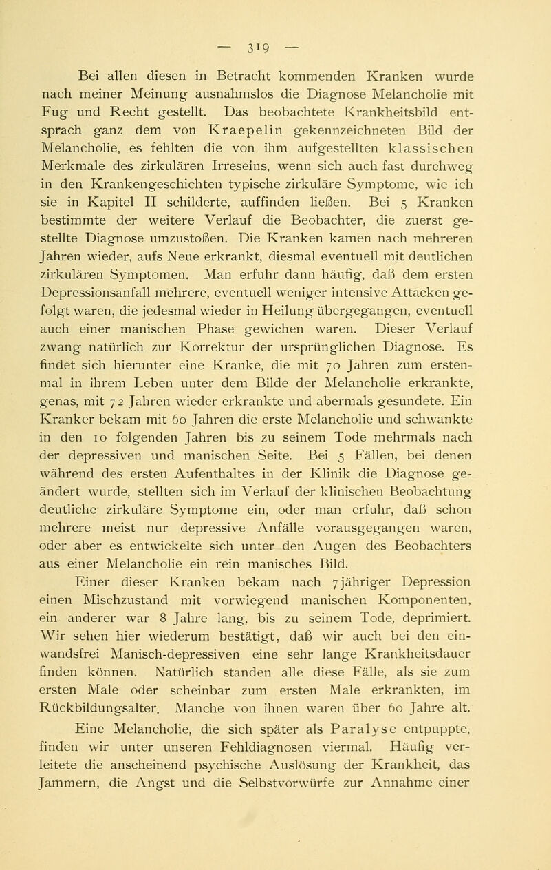 Bei allen diesen in Betracht kommenden Kranken wurde nach meiner Meinung ausnahmslos die Diagnose Melancholie mit Fug und Recht gestellt. Das beobachtete Krankheitsbild ent- sprach ganz dem von Kraepelin gekennzeichneten Bild der Melancholie, es fehlten die von ihm aufgestellten klassischen Merkmale des zirkulären Irreseins, wenn sich auch fast durchweg in den Krankengeschichten typische zirkuläre Symptome, wie ich sie in Kapitel II schilderte, auffinden ließen. Bei 5 Kranken bestimmte der weitere Verlauf die Beobachter, die zuerst ge- stellte Diagnose umzustoßen. Die Kranken kamen nach mehreren Jahren wieder, aufs Neue erkrankt, diesmal eventuell mit deutlichen zirkulären Symptomen. Man erfuhr dann häufig, daß dem ersten Depressionsanfall mehrere, eventuell weniger intensive Attacken ge- folgt waren, die jedesmal wieder in Heilung übergegangen, eventuell auch einer manischen Phase gewichen waren. Dieser Verlauf zwang natürlich zur Korrektur der ursprünglichen Diagnose. Es findet sich hierunter eine Kranke, die mit 70 Jahren zum ersten- mal in ihrem Leben unter dem Bilde der Melancholie erkrankte, genas, mit 72 Jahren wieder erkrankte und abermals gesundete. Ein Kranker bekam mit 60 Jahren die erste Melancholie und schwankte in den 10 folgenden Jahren bis zu seinem Tode mehrmals nach der depressiven und manischen Seite. Bei 5 Fällen, bei denen während des ersten Aufenthaltes in der Klinik die Diagnose ge- ändert wurde, stellten sich im Verlauf der klinischen Beobachtung deutliche zirkuläre Symptome ein, oder man erfuhr, daß schon mehrere meist nur depressive Anfälle vorausgegangen waren, oder aber es entwickelte sich unter den Augen des Beobachters aus einer Melancholie ein rein manisches Bild. Einer dieser Kranken bekam nach 7 jähriger Depression einen Mischzustand mit vorwiegend manischen Komponenten, ein anderer war 8 Jahre lang, bis zu seinem Tode, deprimiert. Wir sehen hier wiederum bestätigt, daß wir auch bei den ein- wandsfrei Manisch-depressiven eine sehr lange Krankheitsdauer finden können. Natürlich standen alle diese Fälle, als sie zum ersten Male oder scheinbar zum ersten Male erkrankten, im Rückbildungsalter. Manche von ihnen waren über 60 Jahre alt. Eine Melancholie, die sich später als Paralyse entpuppte, finden wir unter unseren Fehldiagnosen viermal. Häufig ver- leitete die anscheinend psychische Auslösung der Krankheit, das Jammern, die Angst und die Selbstvorwürfe zur Annahme einer