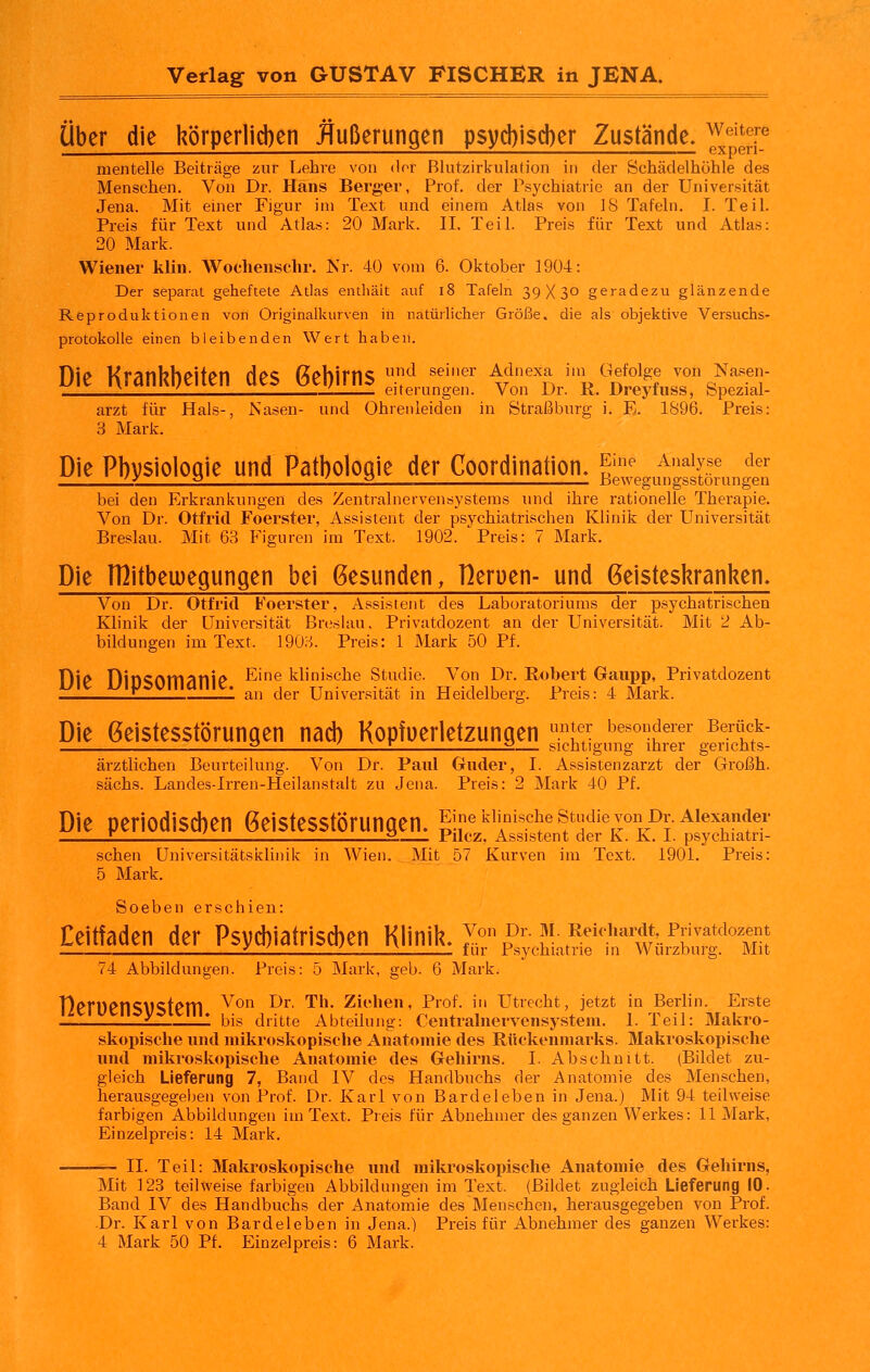 Über die körper1id)en Jtußerungen p$yd)i$d)er Zustände. ^''^X^ nientelle Beiträge zur Lehre von der Blutzirkulation in der Schädelhöhle des Menschen. Von Dr. Hans Berger, Prof. der Psychiatrie an der Universität Jena. Mit einer Figur im Text und einem Atlas von 18 Tafeln. I. Teil. Preis für Text und Atlas: 20 Mark. II. Teil. Preis für Text und Atlas: 20 Mark. Wiener klin. Wochenschr. Nr. 40 vom 6. Oktober 1904: Der separat geheftete Atlas entliäit auf i8 Tafeln 39X3° geradezu glänzende Reproduktionen von Originalkurven in natürlicher Größe, die als objektive Versuchs- protokolle einen bleibenden Wert haben. Die Krankbeiten des 6e])irns *^ ^^'^^ i^'^'f/' ^^^°j^,%Tc?^'''T i '. '. eiterungen. Von Dr. K. Dreyiuss, Spezial- arzt für Hals-, Nasen- und Ohrenleiden in StralBburg i. E. 1896. Preis: 3 Mark. Die Physiologie und Pathologie der Coordination. ^'''^ ^''^^l^ ^^^ UL 2 :; 2 , Bewegungsstörungen bei den Erkrankungen des Zentralnervensystems und ihre rationelle Therapie. Von Dr. Otfrid Foerster, Assistent der psychiatrischen Klinik der Universität Breslau. Mit 63 Figuren im Text. 1902. Preis: 7 Mark. Die THitbemegungen bei gesunden, Herüen- und Geisteskranken« Von Dr. Otfrid Foerster, Assistent des Laboratoriums der psychatrischen Klinik der Universität Breslau, Privatdozent an der Universität. Mit 2 Ab- bildungen im Text. 1903. Preis: 1 Mark 50 Pf. Die DiOSOmanie ^'^ klinische Studie. Von Dr. Robert Gaupp, Privatdozent L 1 an der Universität in Heidelberg. Preis: 4 Mark. Die Geistesstörungen nad) Kopfuerletzungen f*;^ besonderer Berück- : 2 1 L_L 2— sichtigung ihrer gerichts- ärztlichen Beurteilung. Von Dr. Paul Glider, I. Assistenzarzt der Großh. sächs. Landes-Irren-Heilanstalt zu Jena. Preis: 2 Mark 40 Pf. Die periodisd)en Geistesstörungen. gnekiimscheStndievoiiDr.Alexander Z . 2. Pilcz, Assistent der K. K. 1. psychiatri- schen Universitätsklinik in Wien. Mit 57 Kurven im Text. 1901. Preis: 5 Mark. Soeben erschien: Eeitfaden der Psyd)iatrisd)en Klinik. 7.° ^r. m. Reichardt, Privatdozent 1 i ' ^ für Psychiatrie m Wurzburg. Mit 74 Abbildungen. Preis: 5 Mark, geb. 6 Mark. nerUenSVStem ^^°'^ ^^' '^''* ziehen, Prof, in Utrecht, jetzt in Berlin. Erste i. 1 bis dritte Abteilung: Centralnervensystem. 1. Teil: Makro- skoijische und mikroskopische Anatomie des Rückenmarks. Makroskopische und mikroskopische Anatomie des Gehirns. I. Abschnitt. (Bildet zu- gleich Lieferung 7, Band IV des Handbuchs der Anatomie des Menschen, herausgegeben von Prof. Dr. Karl von Bardeleben in Jena.) Mit 94 teilweise farbigen Abbildungen im Text. Preis für Abnehmer des ganzen Werkes: 11 Mark, Einzelpreis: 14 Mark. —- IL Teil: Maki'oskopische und mikroskopische Anatomie des Gehirns, Mit 123 teilweise farbigen Abbildungen im Text. (Bildet zugleich Lieferung 10. Band IV des Handbuchs der Anatomie des Menschen, herausgegeben von Prof. Dr. Karl von Bardeleben in Jena.) Preis für Abnehmer des ganzen Werkes: