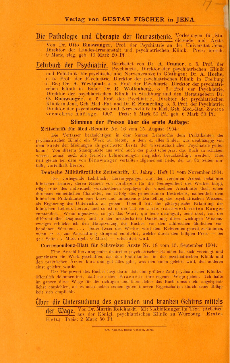 Die Pathologie und Cberapie der Heurastbenie. yorie«nngen für stu- ^—■_ !- '—.—_ dierende und Arzte. Von Dr. Otto Biiisvvanger, Prof. der Psychiatrie an der Universität Jena, Direktor der Laiides-Irrenanstalt und psychiatrischen Klinik. Preis: broscb. 9 Mark, eleg. geb. 10 Mark 20 Pf. Cebrbud) der Psycbiatrie. Bearbeitet von Dr A.Cramer, 0.0^ Prof der Psychiatrie, Direktor der p.sychiatrischeii Khnik und PoHklinik für psychische und Nervenkrankein Göttingen; Dr. A. Hoche, 0. ö. Prof. der Psychiatrie, Direktor der psychiatrischen Khnik in Freiburg i. Br.; Dr. A. Westphal, a. o. Prof. der Psychiatrie, Direktor der psychiatri- schen Klinik in Bonn; Dr. R. Wollenberg, o. ö. Prof. der Psychiatrie, Direktor der psychiatrischen Klinik in 8traßburg imd den Herausgebern Dr. O. Binswanger, o. ö. Prof. der Psychiatrie, Direktor der psychiatrischen Klinik in Jena, Geh. Med.-Bat, und Dr. E. Sienierling, o. ö. Prof. der Psychiatrie, Direktor der psychiatrischen und Nervenklinik in Kiel, Geh. Med.-Rat. Zweite vermehrte Auflage. 1907. Preis: 5 Mark 50 Pf., geb. 6 Mark ^0 PI. Stimmen der Presse über die erste Auflage: Zeitschrift für Med.-Beamte Nr. 16 vom 15. August 1904: Die Verfasser beabsichtigen in dem kurzen Lehrbuche dem Praktikanten der psychiatrischen Klinik ein Werk zu bieten, in dem er alles findet, was unabhängig von dem Streite der Meinungen als gesicliertcr Besitz der wissenschaftlichen Psychiatrie gelten kann. Von diesem Standpunkte aus wird auch der praktische Arzt das Buch zu schätzen wissen, zumal auch alle fremden Lehrmeinungen möglichst berücksichtigt weiden. Dies tritt gleich bei dem von Binswanger verfaßten allgemeinen Teile, der ca. 8o Seiten um- faßt, vorteilhaft hervor. Deutsche Militärärztliche Zeitschrift, 3H. Jahrg., Heft 11 vom November 1904: Das vorliegende Lehrbuch, hervorgegangen aus der vereinten Arbeit bekannter klinischer Lehrer, deren Namen von vornherein für die Gediegenheit des Werkes bürgt, trägt trotz des individuell verschiedenen Gepräges der einzelnen Abschnitte doch einen durchaus einheitlichen Charakter, ein Erfolg des gemeinsamen Bestrebens, namentlich dem klinischen Praktikanten eine kurze und umfassende Darstellung des psychiatrischen Wissens, als Ergänzung des Unterrichts zu geben Überall tritt die pädagogische Erfahrung des klinischen Lehrers hervor, imd so ist in der Tat ein Unterrichtswerk ersten Ranges entstanden. Wenn irgendwo, so gilt das Wort, qui bene distinguit, bene doct, von der differentiellen Diagnose, und in der meisterhaften Darstellung dieses wichtigen Wissens- zweiges erblicke ich den Hauptvorzug des Buches vor den zahlreichen ähnlichen vor- handenen Werken. . . . Jeder Leser des Werkes wird dem Referenten gewiß zustimmen, wenn er es zur Anschaffung dringend empfiehlt, welche durch den billigen Preis — bei 341 Seiten 5 Mark (geb. 6 Mark) — erleichtert wird. Correspondenz-Blatt für Schweizer Ärzte Nr. 18 vom 15. September 1904: Eine Anzahl hervorragender deutscher psychiatrischer Kliniker hat sich vereinigt und gemeinsam ein Werk geschaffen, das den Praktikanten in der psychiatrischen Klinik und den praktischen Ärzten kurz und gut alles gibt, was den einen gelehrt wird, den anderen einst gelehrt wurde. Der Hauptwert des Buches liegt darin, daß eine gröf5cre Zahl psychiatrischer Kliniker öffentlich dokumentiert, daß sie neben Kraepelin ihre eigenen Wege gehen. Ich halte im ganzen diese Wege für die richtigen und kann daher das Buch umso mehr angelegent- lichst empfehlen, als es auch neben seinen guten inneren Eigenschaften durch seine Billig- keit sich empfiehlt. über die üntersudiung des gesunden und l^ranken ßebirns mittels der IDaOe Von Dr. Martin Reichardt. Mit 5 Abbildungen im Text. (Arbeiten waij ♦ ^^^^ ^pj. Köujgi^ psychiatrischen Klinik zu Würzburg. Erstes Heft.) Preis: 2 Mark 50 Pf. Ant. Kämpfe, Buchdr