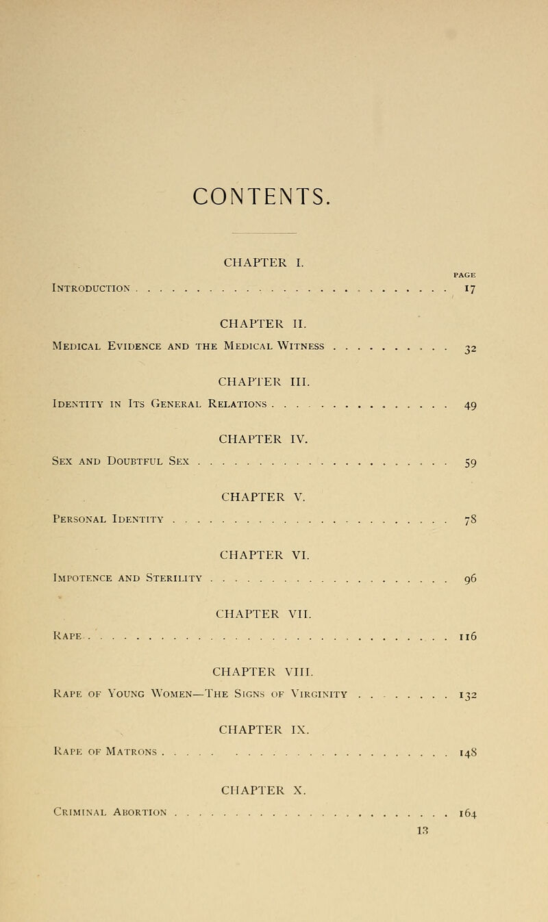 CONTENTS. CHAPTER I. PAGE Introduction „ 17 CHAPTER II. Medical Evidence and the Medical Witness 32 CHAPTER III. Identity in Its General Relations „ 49 CHAPTER IV. Sex and Doubtful Sex 59 CHAPTER V. Personal Identity 78 CHAPTER VI. Impotence and Sterility 96 CHAPTER VII. Rape 116 CHAPTER VIII. Rape of Young Women—The Signs of Virginity 132 CHAPTER IX. Rape of Matrons 148 CHAPTER X. Criminal Abortion 164