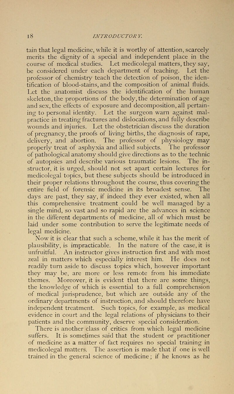 tain that legal medicine, while it is worthy of attention, scarcely merits the dignity of a special and independent place in the course of medical studies. Let medicolegal matters, they say, be considered under each department of teaching. Let the professor of chemistry teach the detection of poison, the iden- tification of blood-stains, and the composition of animal fluids. Let the anatomist discuss the identification of the human skeleton, the proportions of the body, the determination of age and sex, the effects of exposure and decomposition, all pertain- ing to personal identity. Let the surgeon warn against mal- practice in treating fractures and dislocations, and fully describe wounds and injuries. Let the obstetrician discuss the duration of pregnancy, the proofs of living births, the diagnosis of rape, delivery, and abortion. The professor of physiology may properly treat of asphyxia and allied subjects. The professor of pathological anatomy should give directions as to the technic of autopsies and describe various traumatic lesions. The in- structor, it is urged, should not set apart certain lectures for medicolegal topics, but these subjects should be introduced in their proper relations throughout the course, thus covering the entire field of forensic medicine in its broadest sense. The days are past, they say, if indeed they ever existed, when all this comprehensive treatment could be well managed by a single mind, so vast and so rapid are the advances in science in the different departments of medicine, all of which must be laid under some contribution to serve the legitimate needs of legal medicine. Now it is clear that such a scheme, while it has the merit of plausibility, is impracticable. In the nature of the case, it is unfruitful. An instructor gives instruction first and with most zeal in matters which especially interest him. He does not readily turn aside to discuss topics which, however important they may be, are more or less remote from his immediate themes. Moreover, it is evident that there are some things, the knowledge of which is essential to a full comprehension of medical jurisprudence, but which are outside any of the ordinary departments of instruction, and should therefore have independent treatment. Such topics, for example, as medical evidence in court and the legal relations of physicians to their patients and the community, deserve special consideration. There is another class of critics from which legal medicine suffers. It is sometimes said that the student or practitioner of medicine as a matter of fact requires no special training in medicolegal matters. The assertion is made that if one is well trained in the general science of medicine; if he knows as he