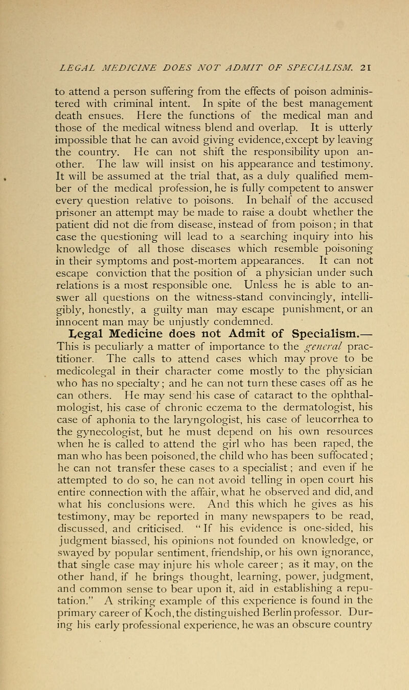 to attend a person suffering from the effects of poison adminis- tered with criminal intent. In spite of the best management death ensues. Here the functions of the medical man and those of the medical witness blend and overlap. It is utterly impossible that he can avoid giving evidence, except by leaving the country. He can not shift the responsibility upon an- other. The law will insist on his appearance and testimony. It will be assumed at the trial that, as a duly qualified mem- ber of the medical profession, he is fully competent to answer every question relative to poisons. In behalf of the accused prisoner an attempt may be made to raise a doubt whether the patient did not die from disease, instead of from poison; in that case the questioning will lead to a searching inquiry into his knowledge of all those diseases which resemble poisoning in their symptoms and post-mortem appearances. It can not escape conviction that the position of a physician under such relations is a most responsible one. Unless he is able to an- swer all questions on the witness-stand convincingly, intelli- gibly, honestly, a guilty man may escape punishment, or an innocent man may be unjustly condemned. lyegal Medicine does not Admit of Specialism.— This is peculiarly a matter of importance to the general prac- titioner. The calls to attend cases which may prove to be medicolegal in their character come mostly to the physician who has no specialty; and he can not turn these cases off as he can others. He may send his case of cataract to the ophthal- mologist, his case of chronic eczema to the dermatologist, his case of aphonia to the laryngologist, his case of leucorrhea to the gynecologist, but he must depend on his own resources when he is called to attend the girl who has been raped, the man who has been poisoned, the child who has been suffocated ; he can not transfer these cases to a specialist; and even if he attempted to do so, he can not avoid telling in open court his entire connection with the affair, what he observed and did, and what his conclusions were. And this which he gives as his testimony, may be reported in many newspapers to be read, discussed, and criticised.  If his evidence is one-sided, his judgment biassed, his opinions not founded on knowledge, or swayed by popular sentiment, friendship, or his own ignorance, that single case may injure his whole career; as it may, on the other hand, if he brings thought, learning, power, judgment, and common sense to bear upon it, aid in establishing a repu- tation. A striking example of this experience is found in the primary career of Koch, the distinguished Berlin professor. Dur- ing his early professional experience, he was an obscure country