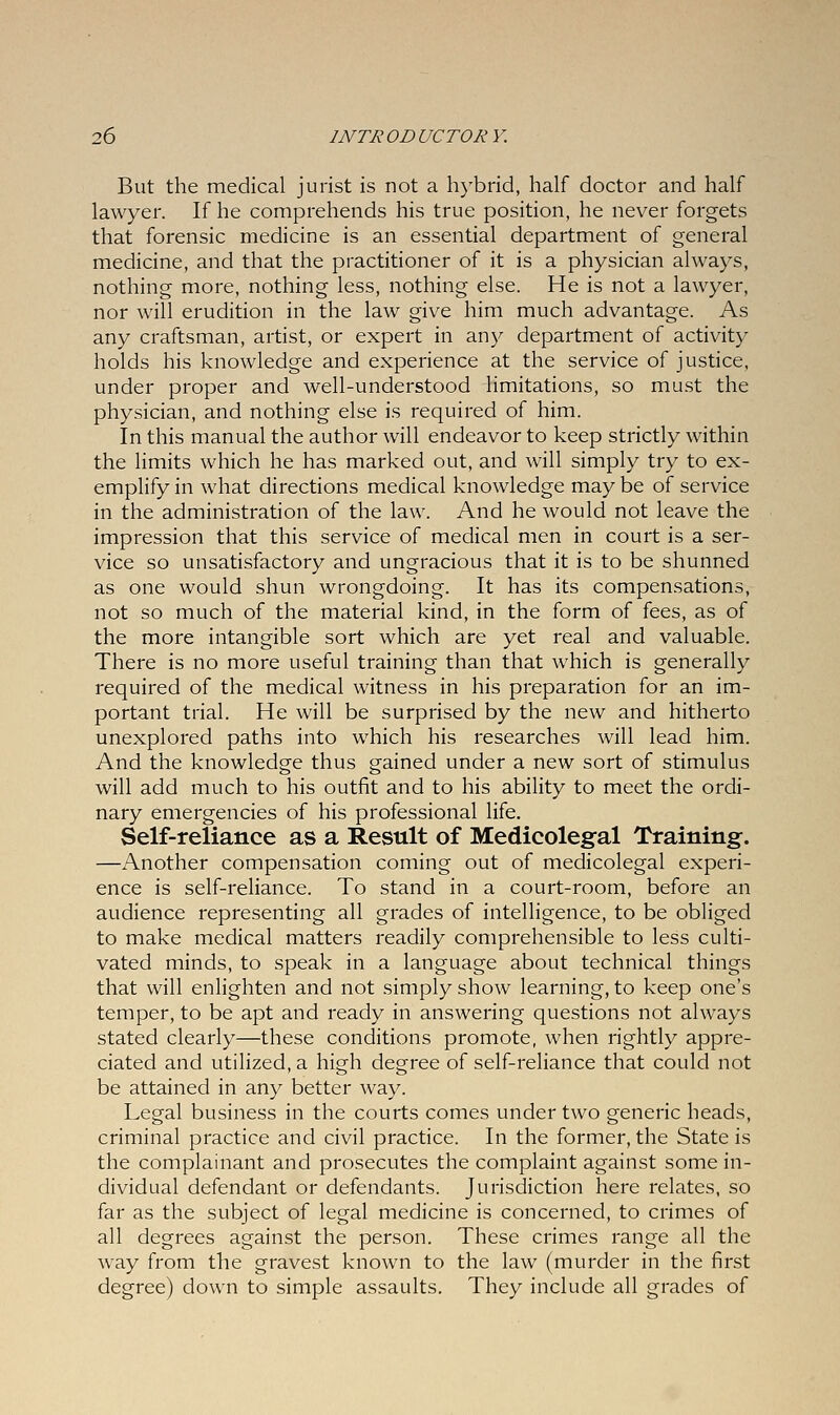 But the medical jurist is not a hybrid, half doctor and half lawyer. If he comprehends his true position, he never forgets that forensic medicine is an essential department of general medicine, and that the practitioner of it is a physician always, nothing more, nothing less, nothing else. He is not a lawyer, nor will erudition in the law give him much advantage. As any craftsman, artist, or expert in any department of activity holds his knowledge and experience at the service of justice, under proper and well-understood limitations, so must the physician, and nothing else is required of him. In this manual the author will endeavor to keep strictly within the limits which he has marked out, and will simply try to ex- emplify in what directions medical knowledge may be of service in the administration of the law. And he would not leave the impression that this service of medical men in court is a ser- vice so unsatisfactory and ungracious that it is to be shunned as one would shun wrongdoing. It has its compensations, not so much of the material kind, in the form of fees, as of the more intangible sort which are yet real and valuable. There is no more useful training than that which is generally required of the medical witness in his preparation for an im- portant trial. He will be surprised by the new and hitherto unexplored paths into which his researches will lead him. And the knowledge thus gained under a new sort of stimulus will add much to his outfit and to his ability to meet the ordi- nary emergencies of his professional life. Self-reliance as a Result of Medicolegal Training. —Another compensation coming out of medicolegal experi- ence is self-reliance. To stand in a court-room, before an audience representing all grades of intelligence, to be obliged to make medical matters readily comprehensible to less culti- vated minds, to speak in a language about technical things that will enlighten and not simply show learning, to keep one's temper, to be apt and ready in answering questions not always stated clearly—these conditions promote, when rightly appre- ciated and utilized, a high degree of self-reliance that could not be attained in any better way. Legal business in the courts comes under two generic heads, criminal practice and civil practice. In the former, the State is the complainant and prosecutes the complaint against some in- dividual defendant or defendants. Jurisdiction here relates, so far as the subject of legal medicine is concerned, to crimes of all degrees against the person. These crimes range all the way from the gravest known to the law (murder in the first degree) down to simple assaults. They include all grades of