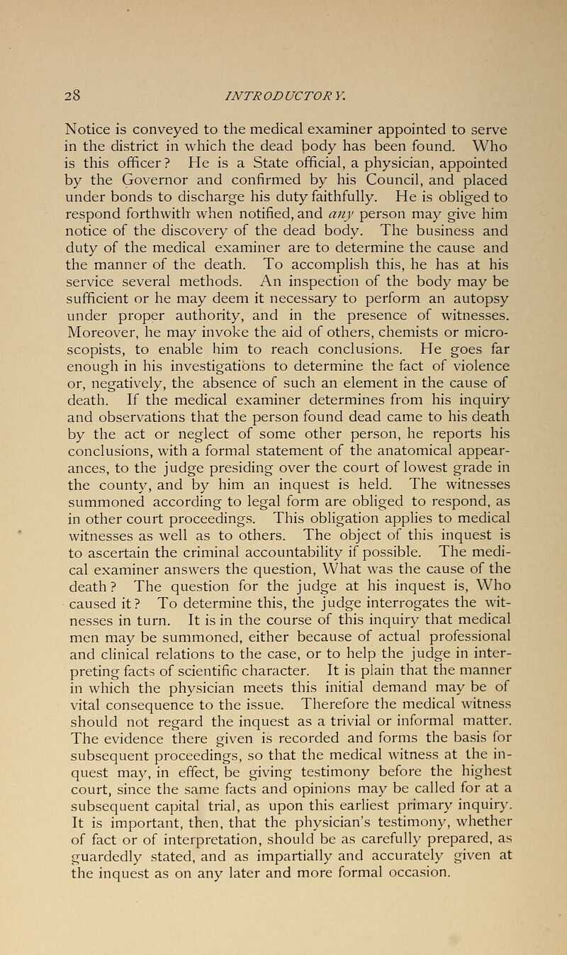 Notice is conveyed to the medical examiner appointed to serve in the district in which the dead body has been found. Who is this officer? He is a State official, a physician, appointed by the Governor and confirmed by his Council, and placed under bonds to discharge his duty faithfully. He is obliged to respond forthwith when notified, and any person may give him notice of the discovery of the dead body. The business and duty of the medical examiner are to determine the cause and the manner of the death. To accomplish this, he has at his service several methods. An inspection of the body may be sufficient or he may deem it necessary to perform an autopsy under proper authority, and in the presence of witnesses. Moreover, he may invoke the aid of others, chemists or micro- scopists, to enable him to reach conclusions. He goes far enough in his investigations to determine the fact of violence or, negatively, the absence of such an element in the cause of death. If the medical examiner determines from his inquiry and observations that the person found dead came to his death by the act or neglect of some other person, he reports his conclusions, with a formal statement of the anatomical appear- ances, to the judge presiding over the court of lowest grade in the county, and by him an inquest is held. The witnesses summoned according to legal form are obliged to respond, as in other court proceedings. This obligation applies to medical witnesses as well as to others. The object of this inquest is to ascertain the criminal accountability if possible. The medi- cal examiner answers the question, What was the cause of the death? The question for the judge at his inquest is, Who caused it? To determine this, the judge interrogates the wit- nesses in turn. It is in the course of this inquiry that medical men may be summoned, either because of actual professional and clinical relations to the case, or to help the judge in inter- preting facts of scientific character. It is plain that the manner in which the physician meets this initial demand may be of vital consequence to the issue. Therefore the medical witness should not regard the inquest as a trivial or informal matter. The evidence there given is recorded and forms the basis for subsequent proceedings, so that the medical witness at the in- quest may, in effect, be giving testimony before the highest court, since the same facts and opinions may be called for at a subsequent capital trial, as upon this earliest primary inquiry. It is important, then, that the physician's testimony, whether of fact or of interpretation, should be as carefully prepared, as guardedly stated, and as impartially and accurately given at the inquest as on any later and more formal occasion.