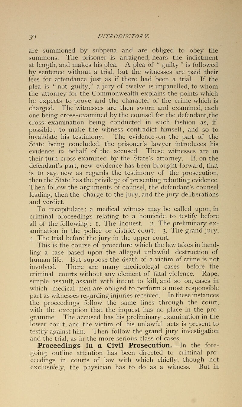 are summoned by subpena and are obliged to obey the summons. The prisoner is arraigned, hears the indictment at length, and makes his plea. A plea of  guilty  is followed by sentence without a trial, but the witnesses are paid their fees for attendance just as if there had been a trial. If the plea is not guilty, a jury of twelve is impanelled, to whom the attorney for the Commonwealth explains the points which he expects to prove and the character of the crime which is charged. The witnesses are then sworn and examined, each one being cross-examined by the counsel for the defendant, the cross-examination being conducted in such fashion as, if possible, to make the witness contradict himself, and so to invalidate his testimony. The evidence-on the part of the State being concluded, the prisoner's lawyer introduces his evidence in behalf of the accused. These witnesses are in their turn cross-examined by the State's attorney. If, on the defendant's part, new evidence has been brought forward, that is to say, new as regards the testimony of the prosecution, then the State has the privilege of presenting rebutting evidence. Then follow the arguments of counsel, the defendant's counsel leading, then the charge to the jury, and the jury deliberations and verdict. To recapitulate: a medical witness may be called upon, in criminal proceedings relating to a homicide, to testify before all of the following: I. The inquest. 2. The preliminary ex- amination in the police or district court. 3. The grand jury. 4. The trial before the jury in the upper court. This is the course of procedure which the law takes in hand- ling a case based upon the alleged unlawful destruction of human life. But suppose the death of a victim of crime is not involved. There are many medicolegal cases before the criminal courts without any element of fatal violence. Rape, simple assault, assault with intent to kill, and so on, cases in which medical men are obliged to perform a most responsible part as witnesses regarding injuries received. In these instances the proceedings follow the same lines through the court, with the exception that the inquest has no place in the pro- gramme. The accused has his preliminary examination in the lower court, and the victim of his unlawful acts is present to testify against him. Then follow the grand jury investigation and the trial, as in the more serious class of cases. Proceedings in a Civil Prosecution.—In the fore- going outline attention has been directed to criminal pro- ceedings in courts of law with which chiefly, though not exclusively, the physician has to do as a witness. But in