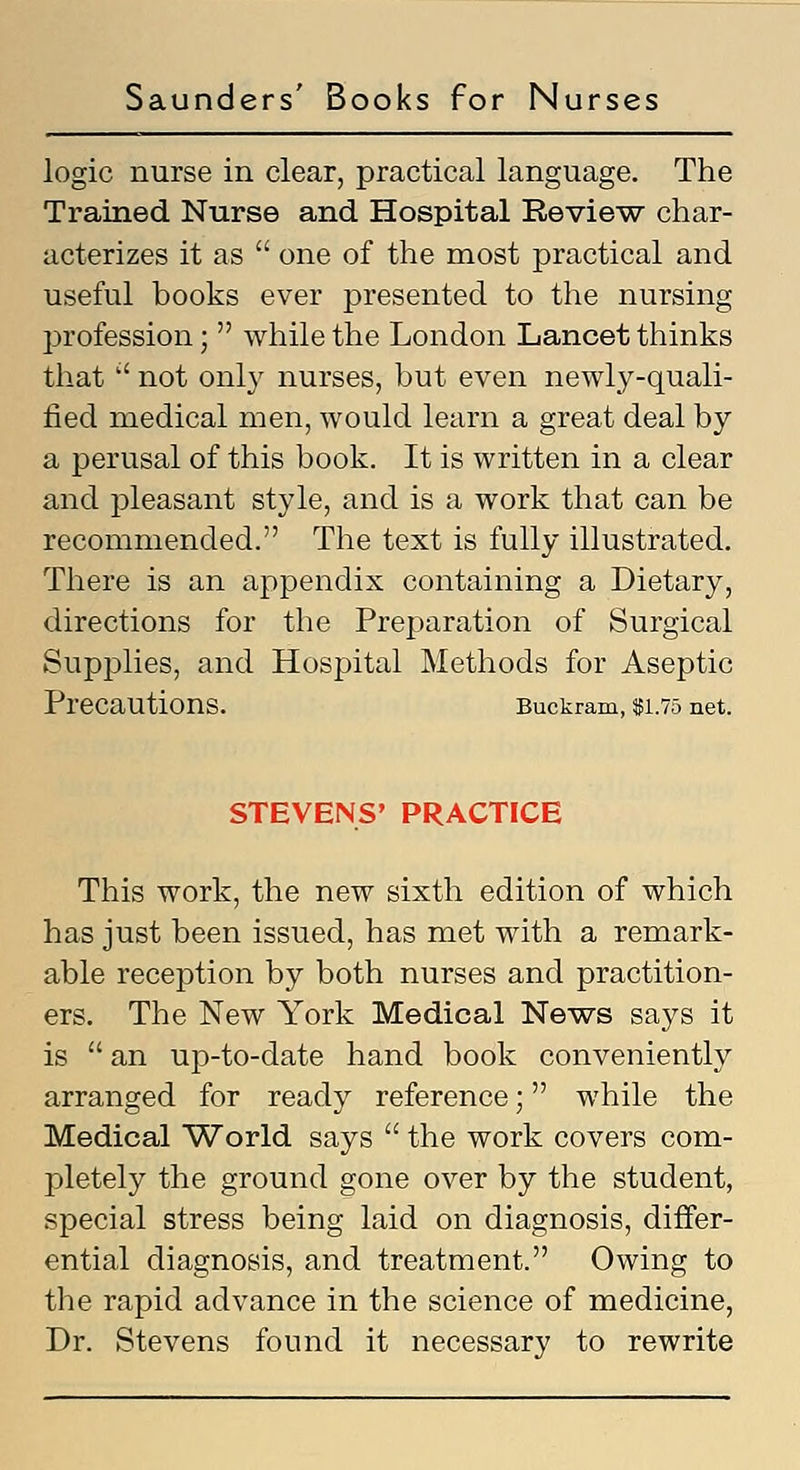 logic nurse in clear, practical language. The Trained Nurse and Hospital Review char- acterizes it as  one of the most practical and useful books ever presented to the nursing profession;  while the London Lancet thinks that  not only nurses, but even newly-quali- fied medical men, would learn a great deal by a perusal of this book. It is written in a clear and pleasant style, and is a work that can be recommended. The text is fully illustrated. There is an appendix containing a Dietary, directions for the Preparation of Surgical Supplies, and Hospital Methods for Aseptic Precautions. Buckram, 551.75 net. STEVENS' PRACTICE This work, the new sixth edition of which has just been issued, has met with a remark- able reception by both nurses and practition- ers. The New York Medical News says it is  an up-to-date hand book conveniently arranged for ready reference; while the Medical World says  the work covers com- pletely the ground gone over by the student, special stress being laid on diagnosis, differ- ential diagnosis, and treatment. Owing to the rapid advance in the science of medicine, Dr. Stevens found it necessary to rewrite