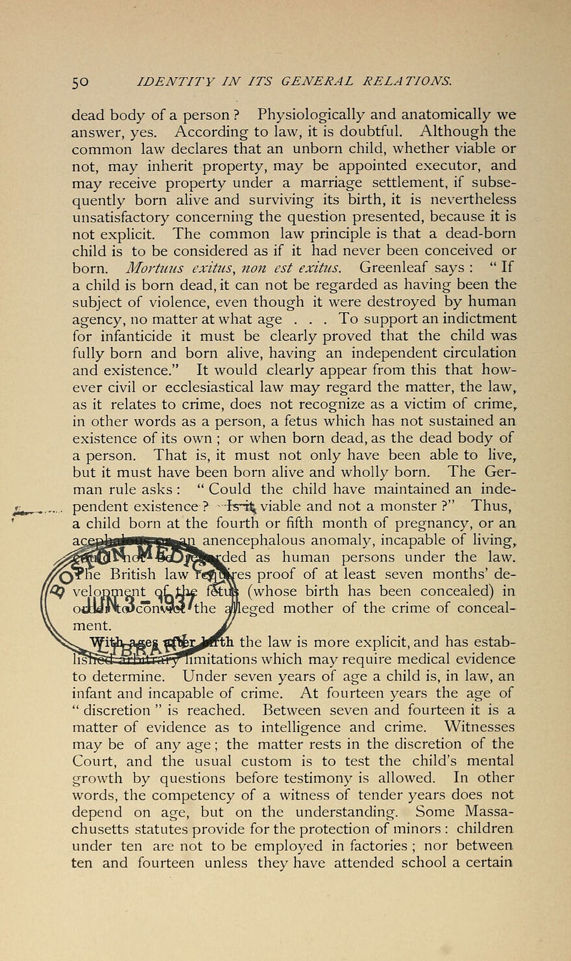 dead body of a person ? Physiologically and anatomically we answer, yes. According to law, it is doubtful. Although the common law declares that an unborn child, whether viable or not, may inherit property, may be appointed executor, and may receive property under a marriage settlement, if subse- quently born alive and surviving its birth, it is nevertheless unsatisfactory concerning the question presented, because it is not explicit. The common law principle is that a dead-born child is to be considered as if it had never been conceived or born. Mortnus exitus, non est exitus. Greenleaf says :  If a child is born dead, it can not be regarded as having been the subject of violence, even though it were destroyed by human agency, no matter at what age ... To support an indictment for infanticide it must be clearly proved that the child was fully born and born alive, having an independent circulation and existence. It would clearly appear from this that how- ever civil or ecclesiastical law may regard the matter, the law, as it relates to crime, does not recognize as a victim of crime, in other words as a person, a fetus which has not sustained an existence of its own ; or when born dead, as the dead body of a person. That is, it must not only have been able to live, but it must have been born alive and wholly born. The Ger- man rule asks :  Could the child have maintained an inde- pendent existence ? Ist^ viable and not a monster ? Thus, a child born at the fourth or fifth month of pregnancy, or an acg^gjWWgaga^ji anencephalous anomaly, incapable of living, ^ded as human persons under the law. res proof of at least seven months' de- (whose birth has been concealed) in leged mother of the crime of conceal- the law is more explicit, and has estab- rrmitations which may require medical evidence to determine. Under seven years of age a child is, in law, an infant and incapable of crime. At fourteen years the age of  discretion  is reached. Between seven and fourteen it is a matter of evidence as to intelligence and crime. Witnesses may be of any age; the matter rests in the discretion of the Court, and the usual custom is to test the child's mental growth by questions before testimony is allowed. In other words, the competency of a witness of tender years does not depend on age, but on the understanding. Some Massa- chusetts statutes provide for the protection of minors : children under ten are not to be employed in factories ; nor between ten and fourteen unless they have attended school a certain