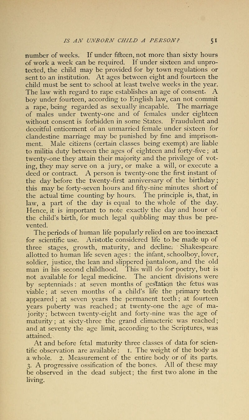 number of weeks. If under fifteen, not more than sixty hours of work a week can be required. If under sixteen and unpro- tected, the child may be provided for by town regulations or sent to an institution. At ages between eight and fourteen the child must be sent to school at least twelve weeks in the year. The law with regard to rape establishes an age of consent. A boy under fourteen, according to English law, can not commit a rape, being regarded as sexually incapable. The marriage of males under twenty-one and of females under eighteen without consent is forbidden in some States. Fraudulent and deceitful enticement of an unmarried female under sixteen for clandestine marriage may be punished by fine and imprison- ment. Male citizens (certain classes being exempt) are liable to militia duty between the ages of eighteen and forty-five; at twenty-one they attain their majority and the privilege of vot- ing, they may serve on a jury, or make a will, or execute a deed or contract. A person is twenty-one the first instant of the day before the twenty-first anniversary of the birthday; this may be forty-seven hours and fifty-nine minutes short of the actual time counting by hours. The principle is, that, in law, a part of the day is equal to the whole of the day. Hence, it is important to note exactly the day and hour of the child's birth, for much legal quibbling may thus be pre- vented. The periods of human life popularly relied on are too inexact for scientific use. Aristotle considered life to.be made-up of three stages, growth, maturity, and decline.- Shakespeare, allotted to human life seven ages : the infant, schoolboy, lover,, soldier, justice, the lean and slippered pantaloon,, and the old man in his second childhood. This will do fof poetry, but is not available for legal medicine. The ancient divisions were by septenniads : at seven months of gestation the fetus was viable ; at seven months of a child's life the primary teeth appeared ; at seven years the permanent teeth; at fourteen years puberty was reached; at twenty-one the age of ma- jority; between twenty-eight and forty-nine was the age of maturity; at sixty-three the grand climacteric was reached; and at seventy the age limit, according to the Scriptures, was attained. At and before fetal maturity three classes of data for scien- tific observation are available: I. The weight of the body as a whole. 2. Measurement of the entire body or of its parts. 3. A progressive ossification of the bones. All of these may be observed in the dead subject; the first two alone in the living.