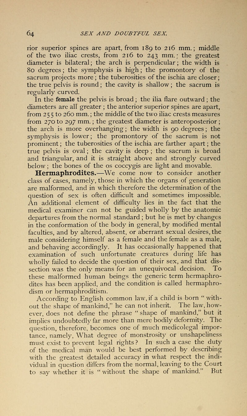 rior superior spines are apart, from 189 to 216 mm.; middle of the two iliac crests, from 216 to 243 mm.; the greatest diameter is bilateral; the arch is perpendicular; the width is 80 degrees; the symphysis is high; the promontory of the sacrum projects more ; the tuberosities of the ischia are closer; the true pelvis is round; the cavity is shallow; the sacrum is regularly curved. In the female the pelvis is broad; the ilia flare outward; the diameters are all greater ; the anterior superior spines are apart, from 255 to 260 mm.; the middle of the two iliac crests measures from 270 to 297 mm.; the greatest diameter is anteroposterior ; the arch is more overhanging; the width is 90 degrees; the symphysis is lower; the promontory of the sacrum is not prominent; the tuberosities of the ischia are farther apart; the true pelvis is oval; the cavity is deep ; the sacrum is broad and triangular, and it is straight above and strongly curved below; the bones of the os coccygis are light and movable. Hermaphrodites.—We come now to consider another class of cases, namely, those in which the organs of generation are malformed, and in which therefore the determination of the question of sex is often difficult and sometimes impossible. An additional element of difficulty lies in the fact that the medical examiner can not be guided wholly by the anatomic departures from the normal standard ; but he is met by changes in the conformation of the body in general, by modified mental faculties, and by altered, absent, or aberrant sexual desires, the male considering himself as a female and the female as a male, and behaving accordingly. It has occasionally happened that examination of such unfortunate creatures during life has wholly failed to decide the question of their sex, and that dis- section was the only means for an unequivocal decision. To these malformed human beings the generic term hermaphro- dites has been applied, and the condition is called hermaphro- dism or hermaphroditism. According to English common law, if a child is born  with- out the shape of mankind, he can not inherit. The law, how- ever, does not define the phrase  shape of mankind, but it implies undoubtedly far more than mere bodily deformity. The question, therefore, becomes one of much medicolegal impor- tance, namely, What degree of monstrosity or unshapeliness must exist to prevent legal rights ? In such a case the duty of the medical man would be best performed by describing with the greatest detailed accuracy in what respect the indi- vidual in question differs from the normal, leaving to the Court to say whether it is  without the shape of mankind. But
