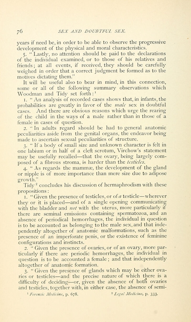 years if need be, in order to be able to observe the progressive development of the physical and moral characteristics. 5.  Lastly, no attention should be paid to the declarations of the individual examined, or to those of his relatives and friends; at all events, if received, they should be carefully weighed in order that a correct judgment be formed as to the motives dictating them. It will be useful also to bear in mind, in this connection, some or all of the following summary observations which Woodman and Tidy set forth :1 1.  An analysis of recorded cases shows that, in infants, the probabilities are greatly in favor of the male sex in doubtful cases. And there are obvious reasons which urge the rearing of the child in the ways of a male rather than in those of a female in cases of question. 2.  In adults regard should be had to general anatomic peculiarities aside from the genital organs, the endeavor being made to ascertain sexual peculiarities of structure. 3.  If a body of small size and unknown character is felt in one labium or in half of a cleft scrotum, Virchow's statement may be usefully recalled—that the ovary, being largely com- posed of a fibrous stroma, is harder than the testicles. 4.  As regards the mammae, the development of the gland or nipple is of more importance than mere size due to adipose growth. Tidy2 concludes his discussion of hermaphrodism with these propositions: 1.  Given the presence of testicles, or of a testicle—wherever they or it is placed—and of a single opening communicating with the bladder and not with the uterus, more particularly if there are seminal emissions containing spermatozoa, and an absence of periodical hemorrhages, the individual in question is to be accounted as belonging to the male sex, and that inde- pendently altogether of anatomic malformations, such as the presence of an imperforate penis, or the existence of feminine configurations and instincts. 2.  Given the presence of ovaries, or of an ovary, more par- ticularly if there are periodic hemorrhages, the individual in question is to be accounted a female; and that independently altogether of anatomic formation. 3.  Given the presence of glands which may be either ova- ries or testicles—and the precise nature of which there is a difficulty of deciding—or, given the absence of both ovaries and testicles, together with, in either case, the absence of semi- 1 Forensic Medicine, p. 678. 2 Legal Medicine, p. 333.