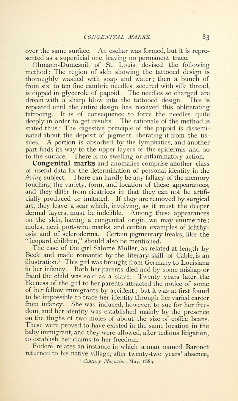 over the same surface. An eschar was formed, but it is repre- sented as a superficial one, leaving no permanent trace. Ohmann-Dumesnil, of St. Louis, devised the following method: The region of skin showing the tattooed design is thoroughly washed with soap and water; then a bunch of from six to ten fine cambric needles, secured with silk thread, is dipped in glycerole of papoid. The needles so charged are driven with a sharp blow into the tattooed design. This is repeated until the entire design has received this obliterating tattooing. It is of consequence to force the needles quite deeply in order to get results. The rationale of the method is stated thus: The digestive principle of the papoid is dissemi- nated about the deposit of pigment, liberating it from the tis- sues. A portion is absorbed by the lymphatics, and another part finds its way to the upper layers of the epidermis and so to the surface. There is no swelling or inflammatory action. Congenital marks and anomalies comprise another class of useful data for the determination of personal identity in the living subject. There can hardly be any fallacy of the memory touching the variety, form, and location of these appearances, and they differ from cicatrices in that they can not be artifi- cially produced or imitated. If they are removed by surgical art, they leave a scar which, involving, as it must, the deeper dermal layers, must be indelible. Among these appearances on the skin, having a congenital origin, we may enumerate: moles, nevi, port-wine marks, and certain examples of ichthy- osis and of scleroderma. Certain pigmentary freaks, like the  leopard children, should also be mentioned. The case of the girl Salome Muller, as related at length by Beck and made romantic by the literary skill of Cable, is an illustration.1 This girl was brought from Germany to Louisiana in her infancy. Both her parents died and by some mishap or fraud the child was sold as a slave. Twenty years later, the likeness of the girl to her parents attracted the notice of some of her fellow immigrants by accident; but it was at first found to be impossible to trace her identity through her varied career from infancy. She was induced, however, to sue for her free- dom, and her identity was established mainly by the presence on the thighs of two moles of about the size of coffee beans. These were proved to have existed in the same location in the baby immigrant, and they were allowed, after tedious litigation, to establish her claims to her freedom. Fodere relates an instance in which a man named Baronet returned to his native village, after twenty-two years' absence, 1 Century Magazine, May, 1889.