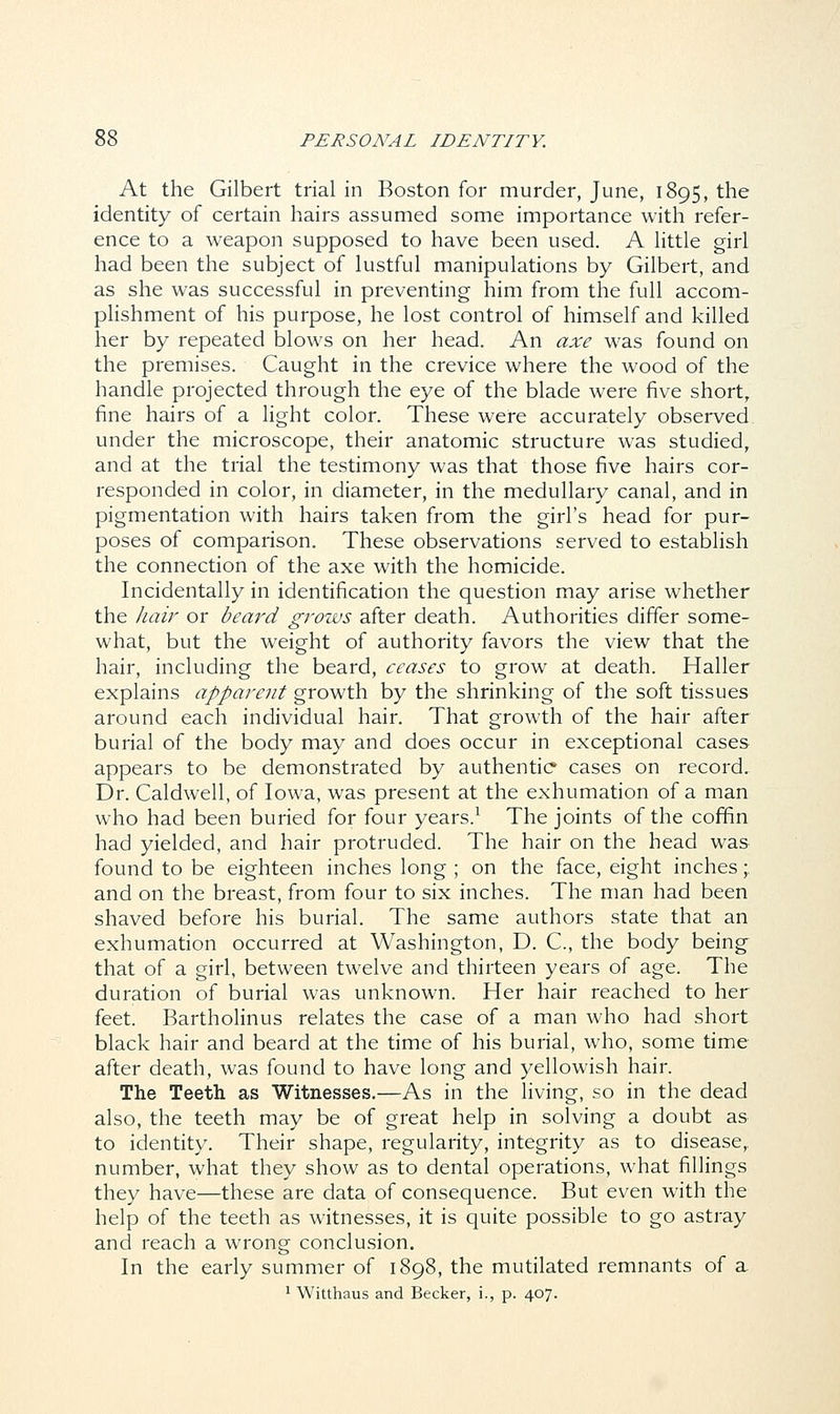 At the Gilbert trial in Boston for murder, June, 1895, the identity of certain hairs assumed some importance with refer- ence to a weapon supposed to have been used. A little girl had been the subject of lustful manipulations by Gilbert, and as she was successful in preventing him from the full accom- plishment of his purpose, he lost control of himself and killed her by repeated blows on her head. An axe was found on the premises. Caught in the crevice where the wood of the handle projected through the eye of the blade were five short, fine hairs of a light color. These were accurately observed under the microscope, their anatomic structure was studied, and at the trial the testimony was that those five hairs cor- responded in color, in diameter, in the medullary canal, and in pigmentation with hairs taken from the girl's head for pur- poses of comparison. These observations served to establish the connection of the axe with the homicide. Incidentally in identification the question may arise whether the hair or beard grows after death. Authorities differ some- what, but the weight of authority favors the view that the hair, including the beard, ceases to grow at death. Haller explains apparent growth by the shrinking of the soft tissues around each individual hair. That growth of the hair after burial of the body may and does occur in exceptional cases appears to be demonstrated by authentic cases on record. Dr. Caldwell, of Iowa, was present at the exhumation of a man who had been buried for four years.1 The joints of the coffin had yielded, and hair protruded. The hair on the head was found to be eighteen inches long ; on the face, eight inches;. and on the breast, from four to six inches. The man had been shaved before his burial. The same authors state that an exhumation occurred at Washington, D. C, the body being that of a girl, between twelve and thirteen years of age. The duration of burial was unknown. Her hair reached to her feet. Bartholinus relates the case of a man who had short black hair and beard at the time of his burial, who, some time after death, was found to have long and yellowish hair. The Teeth as Witnesses.—As in the living, so in the dead also, the teeth may be of great help in solving a doubt as to identity. Their shape, regularity, integrity as to disease,, number, what they show as to dental operations, what fillings they have—these are data of consequence. But even with the help of the teeth as witnesses, it is quite possible to go astray and reach a wrong conclusion. In the early summer of 1898, the mutilated remnants of a 1 Witthaus and Becker, i., p. 407.