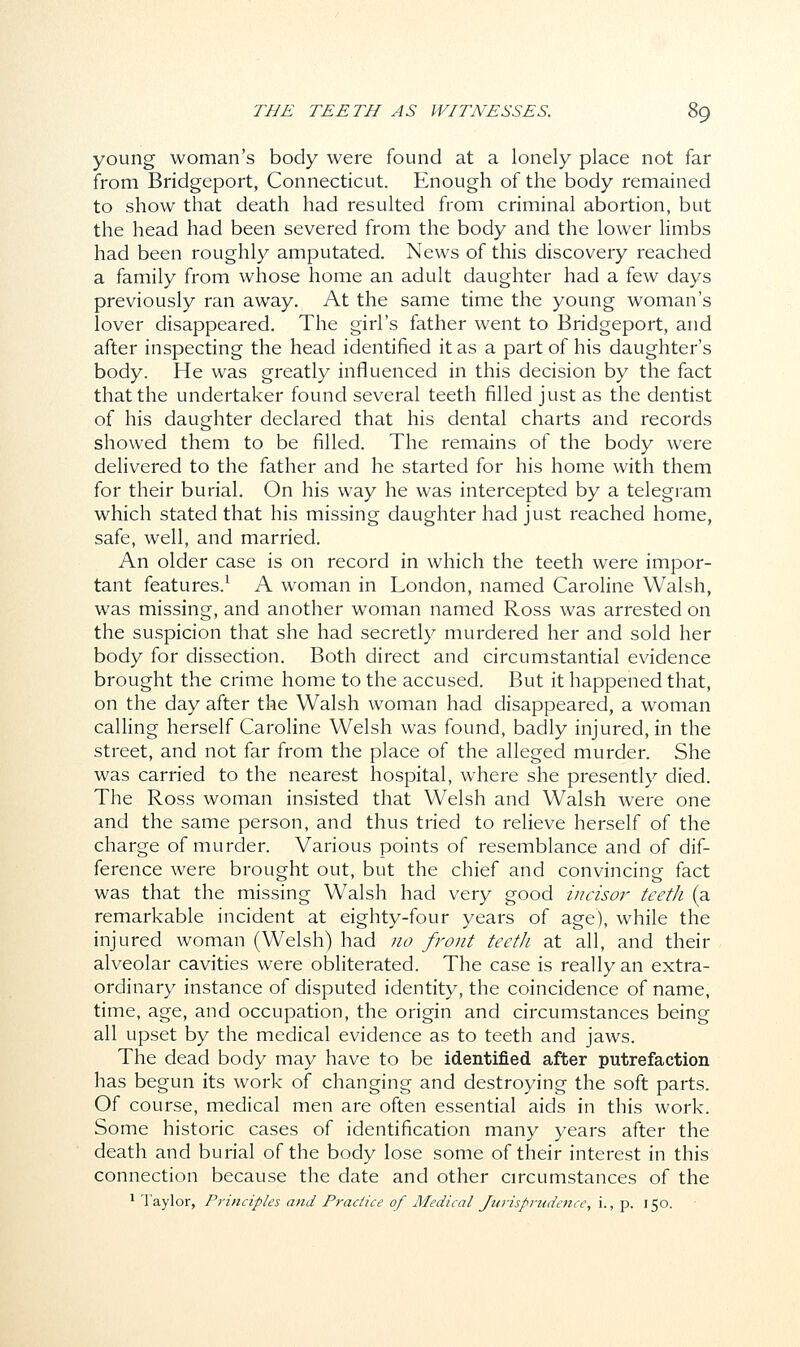 young woman's body were found at a lonely place not far from Bridgeport, Connecticut. Enough of the body remained to show that death had resulted from criminal abortion, but the head had been severed from the body and the lower limbs had been roughly amputated. News of this discovery reached a family from whose home an adult daughter had a few days previously ran away. At the same time the young woman's lover disappeared. The girl's father went to Bridgeport, and after inspecting the head identified it as a part of his daughter's body. He was greatly influenced in this decision by the fact that the undertaker found several teeth filled just as the dentist of his daughter declared that his dental charts and records showed them to be filled. The remains of the body were delivered to the father and he started for his home with them for their burial. On his way he was intercepted by a telegram which stated that his missing daughter had just reached home, safe, well, and married. An older case is on record in which the teeth were impor- tant features.1 A woman in London, named Caroline Walsh, was missing, and another woman named Ross was arrested on the suspicion that she had secretly murdered her and sold her body for dissection. Both direct and circumstantial evidence brought the crime home to the accused. But it happened that, on the day after the Walsh woman had disappeared, a woman calling herself Caroline Welsh was found, badly injured, in the street, and not far from the place of the alleged murder. She was carried to the nearest hospital, where she presently died. The Ross woman insisted that Welsh and Walsh were one and the same person, and thus tried to relieve herself of the charge of murder. Various points of resemblance and of dif- ference were brought out, but the chief and convincing fact was that the missing Walsh had very good incisor teeth (a remarkable incident at eighty-four years of age), while the injured woman (Welsh) had no front teeth at all, and their alveolar cavities were obliterated. The case is really an extra- ordinary instance of disputed identity, the coincidence of name, time, age, and occupation, the origin and circumstances being all upset by the medical evidence as to teeth and jaws. The dead body may have to be identified after putrefaction has begun its work of changing and destroying the soft parts. Of course, medical men are often essential aids in this work. Some historic cases of identification many years after the death and burial of the body lose some of their interest in this connection because the date and other circumstances of the