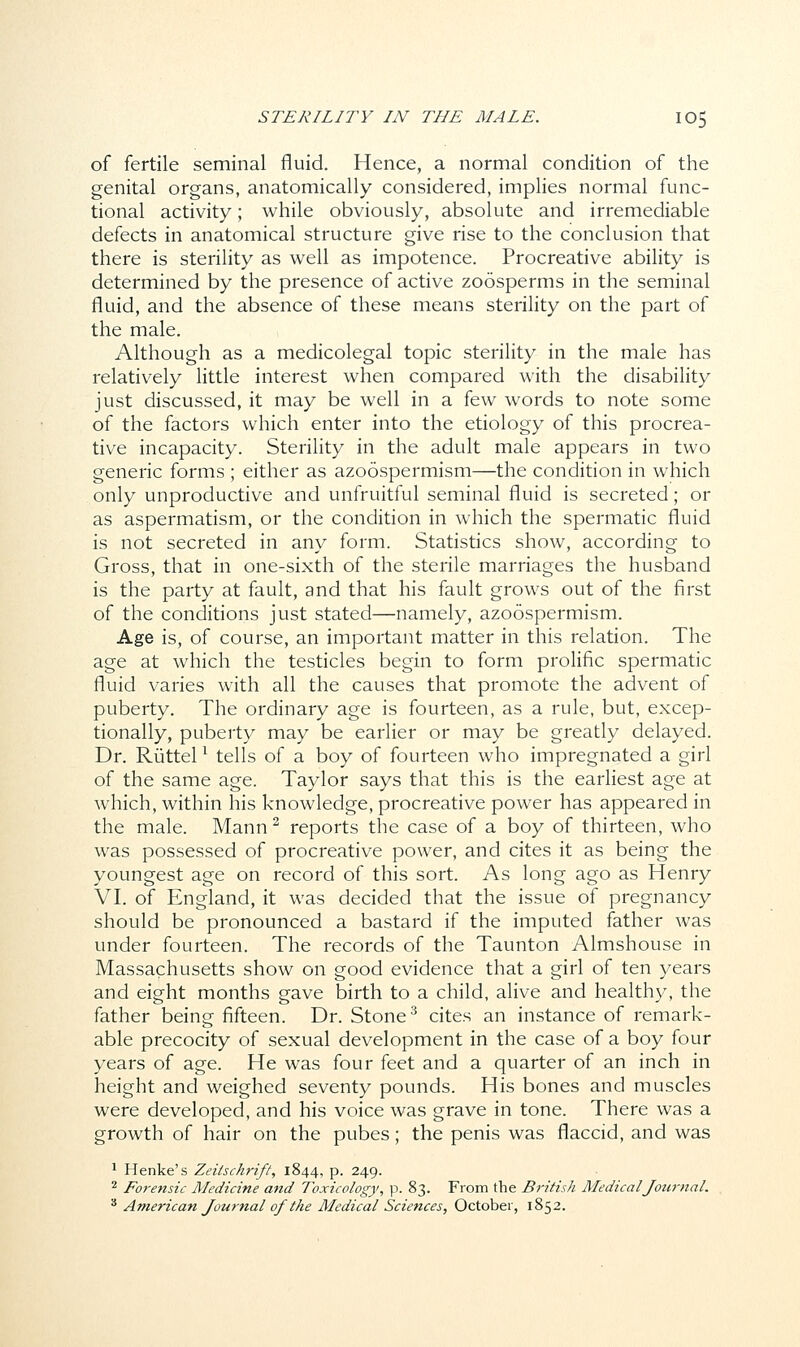 of fertile seminal fluid. Hence, a normal condition of the genital organs, anatomically considered, implies normal func- tional activity; while obviously, absolute and irremediable defects in anatomical structure give rise to the conclusion that there is sterility as well as impotence. Procreative ability is determined by the presence of active zoosperms in the seminal fluid, and the absence of these means sterility on the part of the male. Although as a medicolegal topic sterility in the male has relatively little interest when compared with the disability just discussed, it may be well in a few words to note some of the factors which enter into the etiology of this procrea- tive incapacity. Sterility in the adult male appears in two generic forms ; either as azoospermism—the condition in which only unproductive and unfruitful seminal fluid is secreted; or as aspermatism, or the condition in which the spermatic fluid is not secreted in any form. Statistics show, according to Gross, that in one-sixth of the sterile marriages the husband is the party at fault, and that his fault grows out of the first of the conditions just stated—namely, azoospermism. Age is, of course, an important matter in this relation. The age at which the testicles begin to form prolific spermatic fluid varies with all the causes that promote the advent of puberty. The ordinary age is fourteen, as a rule, but, excep- tionally, puberty may be earlier or may be greatly delayed. Dr. Riittel1 tells of a boy of fourteen who impregnated a girl of the same age. Taylor says that this is the earliest age at which, within his knowledge, procreative power has appeared in the male. Mann2 reports the case of a boy of thirteen, who was possessed of procreative power, and cites it as being the youngest age on record of this sort. As long ago as Henry VI. of England, it was decided that the issue of pregnancy should be pronounced a bastard if the imputed father was under fourteen. The records of the Taunton Almshouse in Massachusetts show on good evidence that a girl of ten years and eight months gave birth to a child, alive and healthy, the father being fifteen. Dr. Stone3 cites an instance of remark- able precocity of sexual development in the case of a boy four years of age. He was four feet and a quarter of an inch in height and weighed seventy pounds. His bones and muscles were developed, and his voice was grave in tone. There was a growth of hair on the pubes; the penis was flaccid, and was 1 Henke's Zeitschrift, 1844, p. 249. 2 Forensic Medicine and Toxicology, p. 83. From the British Medical Journal. 3 American Journal of the Medical Sciences, October, 1852.