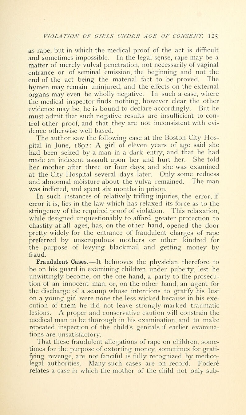 as rape, but in which the medical proof of the act is difficult and sometimes impossible. In the legal sense, rape may be a matter of merely vulval penetration, not necessarily of vaginal entrance or of seminal emission, the beginning and not the end of the act being the material fact to be proved. The hymen may remain uninjured, and the effects on the external organs may even be wholly negative. In such a case, where the medical inspector finds nothing, however clear the other evidence may be, he is bound to declare accordingly. But he must admit that such negative results are insufficient to con- trol other proof, and that they are not inconsistent with evi- dence otherwise well based. The author saw the following case at the Boston City Hos- pital in June, 1892: A girl of eleven years of age said she had been seized by a man in a dark entry, and that he had made an indecent assault upon her and hurt her. She told her mother after three or four days, and she was examined at the City Hospital several days later. Only some redness and abnormal moisture about the vulva remained. The man was indicted, and spent six months in prison. In such instances of relatively trifling injuries, the error, if error it is, lies in the law which has relaxed its force as to the stringency of the required proof of violation. This relaxation, while designed unquestionably to afford greater protection to chastity at all ages, has, on the other hand, opened the door pretty widely for the entrance of fraudulent charges of rape preferred by unscrupulous mothers or other kindred for the purpose of levying blackmail and getting money by fraud. Fraudulent Cases.—It behooves the physician, therefore, to be on his guard in examining children under puberty, lest he unwittingly become, on the one hand, a party to the prosecu- tion of an innocent man, or, on the other hand, an agent for the discharge of a scamp whose intentions to gratify his lust on a young girl were none the less wicked because in his exe- cution of them he did not leave strongly marked traumatic lesions. A proper and conservative caution will constrain the medical man to be thorough in his examination, and to make repeated inspection of the child's genitals if earlier examina- tions are unsatisfactory. That these fraudulent allegations of rape on children, some- times for the purpose of extorting money, sometimes for grati- fying revenge, are not fanciful is fully recognized by medico- legal authorities. Many such cases are on record. Fodere relates a case in which the mother of the child not only sub-