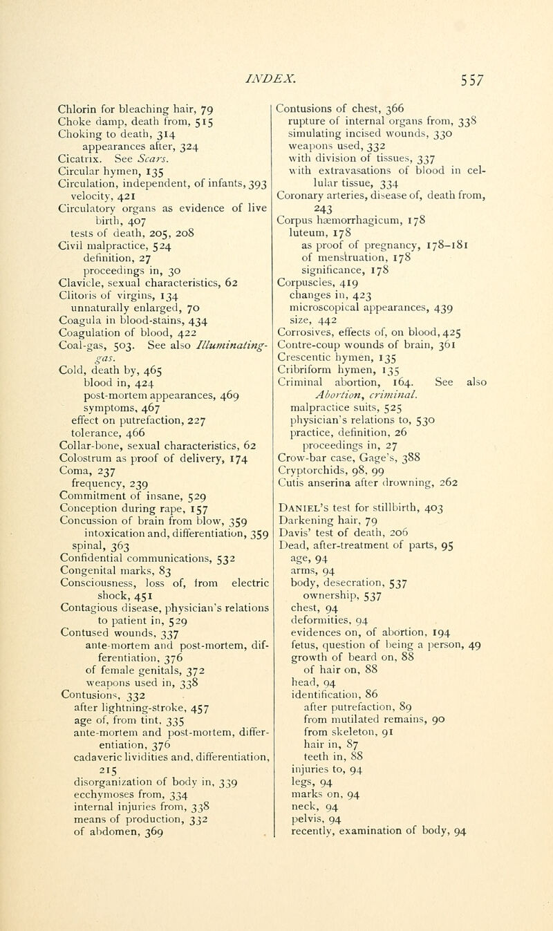 Chlorin for bleaching hair, 79 Choke damp, death from, 515 Choking to death, 314 appearances after, 324 Cicatrix. See Scars. Circular hymen, 135 Circulation, independent, of infants, 393 velocity, 421 Circulatory organs as evidence of live birth, 407 tests of death, 205, 208 Civil malpractice, 524 definition, 27 proceedings in, 30 Clavicle, sexual characteristics, 62 Clitoris of virgins, 134 unnaturally enlarged, 70 Coagula in blood-stains, 434 Coagulation of blood, 422 Coal-gas, 503. See also Illuminating- gas. Cold, death by, 465 blood in, 424 post-mortem appearances, 469 symptoms, 467 effect on putrefaction, 227 tolerance, 466 Collar-bone, sexual characteristics, 62 Colostrum as proof of delivery, 174 Coma, 237 frequency, 239 Commitment of insane, 529 Conception during rape, 157 Concussion of brain from blow, 359 intoxication and, differentiation, 359 spinal, 363 Confidential communications, 532 Congenital marks, 83 Consciousness, loss of, irom electric shock, 451 Contagious disease, physician's relations to patient in, 529 Contused wounds, 337 ante-mortem and post-mortem, dif- ferentiation, 376 of female genitals, 372 weapons used in, 338 Contusions, 332 after lightning-stroke, 457 age of, from tint, 335 ante-mortem and post-mortem, differ- entiation, 376 cadaveric lividities and. differentiation, 215 disorganization of body in, 339 ecchymoses from, 334 internal injuries from, 338 means of production, 332 of abdomen, 369 Contusions of chest, 366 rupture of internal organs from, 338 simulating incised wounds, 330 weapons used, 332 with division of tissues, 337 with extravasations of blood in cel- lular tissue, 334 Coronary arteries, disease of, death from, 243 Corpus haemorrhagicum, 178 luteum, 178 as proof of pregnancy, 178-181 of menstruation, 178 significance, 178 Corpuscles, 419 changes in, 423 microscopical appearances, 439 size, 442 Corrosives, effects of, on blood, 425 Contre-coup wounds of brain, 361 Crescentic hymen, 135 Cribriform hymen, 135 Criminal abortion, 164. See also Abortion, criminal. malpractice suits, 525 physician's relations to, 53° practice, definition, 26 proceedings in, 27 Crow-bar case, Gage's, 388 Cryptorchids, 98, 99 Cutis anserina after drowning, 262 Daniel's test for stillbirth, 403 Darkening hair, 79 Davis' test of death, 206 Dead, after-treatment of parts, 95 age, 94 arms, 94 body, desecration, 537 ownership, 537 chest, 94 deformities, 94 evidences on, of abortion, 194 fetus, question of being a person, 49 growth of beard on, 88 of hair on, 88 head, 94 identification, 86 after putrefaction, 89 from mutilated remains, 90 from skeleton, 91 hair in, 87 teeth in, 88 injuries to, 94 legs, 94 marks on, 94 neck, 94 pelvis, 94 recently, examination of body, 94