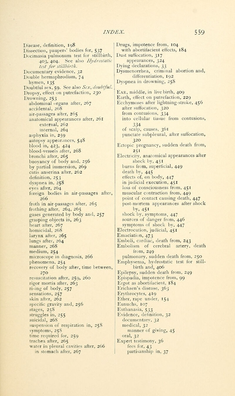 Disease, definition, 198 Dissection, paupers' bodies for, 537 Docimasia pulmonum test for stillbirth, 403, 404. See also Hydrostatic test for stillbirth. Documentary evidence, 32 Double hermaphrodism, 74 hymen, 135 Doubtful sex, 59. See also Sex, doubtful. Dropsy, effect on putrefaction, 230 Drowning, 253 abdominal organs after, 267 accidental, 268 air-passages after, 265 anatomical appearances after, 261 external, 262 internal, 264 asphyxia in, 259 autopsy appearances, 548 blood in, 423, 424 blood-vessels after, 268 bronchi after, 265 buoyancy of body and. 256 by partial immersion, 269 cutis anserina after, 262 definition, 253 dyspnea in, 258 eyes after, 264 foreign bodies in air-passages after, 266 froth in air-passages after, 265 frothing after, 264, 265 gases generated by body and, 257 grasping objects in, 263 heart after, 267 homicidal, 268 larynx after, 265 lungs after, 264 manner, 268 medium, 254 microscope in diagnosis, 266 phenomena, 254 recovery of body after, time between, 270 resuscitation after, 259, 260 rigor mortis after, 263 rising of body, 257 sensations, 257 skin after, 262 specific gravity and, 256 stages, 258 struggles in, 255 suicidal, 268 suspension of respiration in, 258 symptoms, 258 time required for, 259 trachea after, 265 water in pleural cavities after, 266 in stomach after, 267 Drugs, impotence from, 104 with abortifacient effects, 184 Dust suffocation, 317 appearances, 324 Dying declarations, ^3 Dysmenorrhea, criminal abortion and, differentiation, 192 Dyspnea in drowning, 25S Ear, middle, in live birth, 409 Earth, effect on putrefaction, 229 Ecchymoses after lightning-stroke, 456 after suffocation, 320 from contusions, 334 into cellular tissue from contusions, 334 of scalp, causes, 361 punctate subpleural, after suffocation, 320 Ectopic pregnancy, sudden death from, 251 Electricity, anatomical appearances after shock by, 451 burns from, superficial, 449 death by, 445 effects of, on body, 447 in judicial execution, 451 loss of consciousness from, 451 muscular contraction from, 449 point of contact causing death, 447 post-mortem appearances after shock by, 451 shock by, symptoms, 447 sources of danger from, 446 symptoms of shock by, 447 Electrocution, judicial, 451 Emaciation, 473 Emboli, cardiac, death from, 243 Embolism of cerebral artery, death from, 249 pulmonary, sudden death from, 250 Emphysema, hydrostatic test for still- birth and, 406 Epilepsy, sudden death from, 249 Epispadia, impotence from, 99 Ergot as abortifacient, 184 Erichsen's disease, 363 Erythrocytes, 419 Ether, rape under, 154 Eunuchs, 107 Euthanasia, 533 Evidence, definition, 32 documentary, 32 medical, 32 manner of giving, 45 oral, 32 Expert testimony, 36 fees for, 43 partisanship in, 37