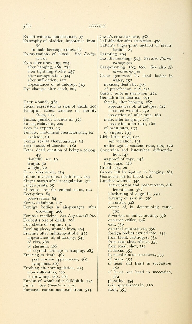 Expert witness, qualifications, 37 Exstrophy of bladder, impotence from, 99 in male hermaphrodites, 67 Extravasations of blood. See Ecchy- moses. Eyes after drowning, 264 after hanging, 286, 291 after lightning-stroke, 457 after strangulation, 304 after suffocation, 320 appearances of, at autopsy, 543 Eye-changes after death, 209 Face wounds, 364 Facial expression as sign of death, 209 Fallopian tubes, absence of, sterility from, 113 Fascia, gunshot wounds in, 355 Fauna, cadaveric, 229 Fees for experts, 43 Female, anatomical characteristics, 60 skeleton, 61 Femur, sexual characteristics, 62 Fetal causes of abortion, 182 Fetus, dead, question of being a person, 49 doubtful sex, 59 length, 52 weight, 52 Fever after death, 214 Fibroid myocarditis, death from, 244 Finger-marks after strangulation, 301 Finger-prints, 85 Florence's test for seminal stains, 140 Foot-prints, 84 preservation, 84 Force, definition, 117 Foreign bodies in air-passages after drowning, 266 Forensic medicine. See Legal medicine. Foubert's test of death, 206 Fourchette of virgins, 134 Fowling-piece, wounds from, 354 Fracture after lightning-stroke, 457 appearances of, at autopsy, 543 of ribs, 366 of sternum, 366 of thyroid cartilage in hanging, 285 Freezing to death, 465 post-mortem appearances, 469 symptoms, 467 Frothing after strangulation, 303 after suffocation, 320 in drowning, 264, 265 Fundus of womb after childbirth, 174 Funis. See Umbilical cord. Furnaces, carbon monoxid from, 514 Gage's crow-bar case, 388 Gall-bladder after starvation, 479 Gal ton's finger-print method of identi- fication, 85 Garroting, 294 Gas, illuminating-, 503. See also Illumi- nating-gas. Gas-poisoning, 503, 506. See also Il- luminating-gas. Gases generated by dead bodies in water, 257 noxious, death by, 503 of putrefaction, 228, 235 Gastric juice in starvation, 474 Genitals after abortion, 191 female, after hanging, 2S7 appearances of, at autopsy, 547 contused wounds, 372 inspection of, after rape, 160 male, after hanging, 287 inspection after rape, 162 of prostitutes, 133 of virgins, 133 Girls, little, rape, 122 self violation, 131 under age of consent, rape, 119, 122 Gonorrhea and leucorrhea, differentia- tion, 147 as proof of rape, 146 from rape, 128 Grand jury, 29 Groove left by ligature in hanging, 283 Guaiacum test for blood, 436 Gunshot wounds, 348 ante-mortem and post-mortem, dif- ferentiation, 377 blackening of edges in, 350 bruising of skin in, 350 character, 348 course of, in determining cause, 380 diversion of bullet causing, 356 entrance orifice, 348 exit, 356 external appearances, 350 foreign bodies carried into, 354 from blank cartridges, 354 from near shot, effects, 353 from small shot, 354 in fascia, 355 in membranous structures, 355 of brain, 355 of head and heart in succession, 382 of heart and head in succession, 382 plurality, 354 skin appearances in, 350 skull, 355