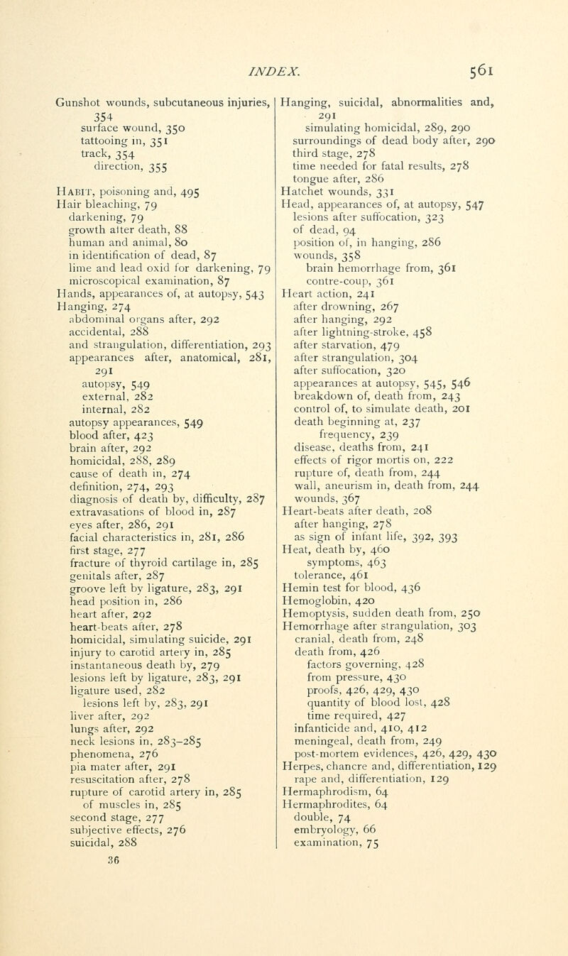 Gunshot wounds, subcutaneous injuries, 354 surface wound, 350 tattooing in, 351 track, 354 direction, 355 Habit, poisoning and, 495 Hair bleaching, 79 darkening, 79 growth alter death, 88 human and animal, 80 in identification of dead, 87 lime and lead oxid for darkening, 79 microscopical examination, 87 Hands, appearances of, at autopsy, 543 Hanging, 274 abdominal organs after, 292 accidental, 288 and strangulation, differentiation, 293 appearances after, anatomical, 281, 291 autopsy, 549 external, 282 internal, 282 autopsy appearances, 549 blood after, 423 brain after, 292 homicidal, 288, 289 cause of death in, 274 definition, 274, 293 diagnosis of death by, difficulty, 287 extravasations of blood in, 287 eyes after, 286, 291 facial characteristics in, 281, 286 first stage, 277 fracture of thyroid cartilage in, 285 genitals after, 287 groove left by ligature, 283, 291 head position in, 286 heart after, 292 heart-beats after, 278 homicidal, simulating suicide, 291 injury to carotid artery in, 285 instantaneous death by, 279 lesions left by ligature, 283, 291 ligature used, 282 lesions left by, 283, 291 liver after, 292 lungs after, 292 neck lesions in, 283-285 phenomena, 276 pia mater after, 291 resuscitation after, 278 rupture of carotid artery in, 285 of muscles in, 285 second stage, 277 subjective effects, 276 suicidal, 288 36 Hanging, suicidal, abnormalities and, 291 simulating homicidal, 289, 290 surroundings of dead body after, 290 third stage, 278 time needed for fatal results, 278 tongue after, 286 Hatchet wounds, 331 Head, appearances of, at autopsy, 547 lesions after suffocation, 323 of dead, 94 position of, in hanging, 286 wounds, 358 brain hemorrhage from, 361 contre-coup, 361 Heart action, 241 after drowning, 267 after hanging, 292 after lightning-stroke, 458 after starvation, 479 after strangulation, 304 after suffocation, 320 apjpearances at autopsy, 545> 54^ breakdown of, death from, 243 control of, to simulate death, 201 death beginning at, 237 frequency, 239 disease, deaths from, 241 effects of rigor mortis on, 222 rupture of, death from, 244 wall, aneurism in, death from, 244 wounds, 367 Heart-beats after death, 208 after hanging, 278 as sign of infant life, 392, 393 Heat, death by, 460 symptoms, 463 tolerance, 461 Hemin test for blood, 436 Hemoglobin, 420 Hemoptysis, sudden death from, 250 Hemorrhage after strangulation, 303 cranial, death from, 248 death from, 426 factors governing, 428 from pressure, 430 proofs, 426, 429, 430 quantity of blood lost, 428 time required, 427 infanticide and, 410, 412 meningeal, death from, 249 post-mortem evidences, 426, 429, 430 Herpes, chancre and, differentiation, 129 rape and, differentiation, 129 Hermaphrodism, 64 Hermaphrodites, 64 double, 74 embryology, 66 examination, 75