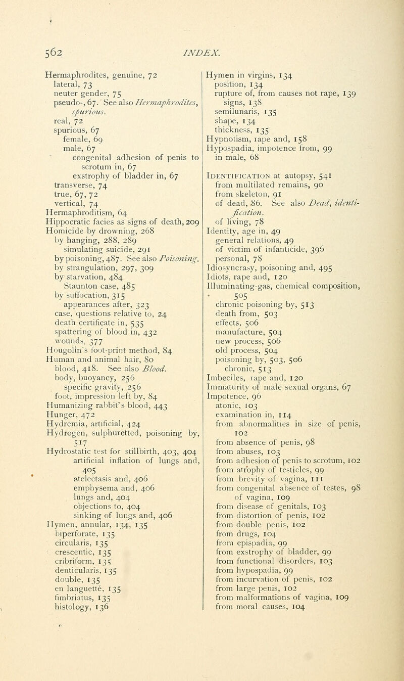 Hermaphrodites, genuine, 72 lateral, 73 neuter gender, 75 pseudo, 67. See also Hermaphrodites, spurious. real, 72 spurious, 67 female, 69 male, 67 congenital adhesion of penis to scrotum in, 67 exstrophy of bladder in, 67 transverse, 74 true, 67, 72 vertical, 74 Hermaphroditism, 64 Hippocratic facies as signs of death, 209 Homicide by drowning, 268 by hanging, 288, 289 simulating suicide, 291 by poisoning, 487. See also Poisoning. by strangulation, 297, 309 by starvation, 484 Staunton case, 485 by suffocation, 315 appearances after, 323 case, questions relative to, 24 death certificate in, 535 spattering of blood in, 432 wounds, 377 Hougolin's foot-print method, 84 Human and animal hair, 80 blood, 418. See also Blood. body, buoyancy, 256 specific gravity, 256 foot, impression left by, 84 Humanizing rabbit's blood, 443 Hunger, 472 Hydremia, artificial, 424 Hydrogen, sulphuretted, poisoning by, 517 Hydrostatic test for stillbirth, 403, 404 artificial inflation of lungs and, 405 atelectasis and, 406 emphysema and, 406 lungs and, 404 objections to, 404 sinking of lungs and, 406 Hymen, annular, 134, 135 Imperforate, 135 circularis, 135 crescentic, 135 cribriform, 13^ denticularis, 135 double, 135 en languette, 135 fimbriatus, 135 histology, 136 Hymen in virgins, 134 position, 134 rupture of, from causes not rape, 139 signs, 138 semilunaris, 135 shape, 134 thickness, 135 Hypnotism, rape and, 158 Hypospadia, impotence from, 99 in male, 68 Identification at autopsy, 541 from multilated remains, 90 from skeleton, 91 of dead, .86. See also Dead, identi- fication. of living, 78 Identity, age in, 49 general relations, 49 of victim of infanticide, 396 personal, 78 Idiosyncrasy, poisoning and, 495 Idiots, rape and, 120 Illuminating-gas, chemical composition, 5o5 chronic poisoning by, 513 death from, 503 effects, 506 manufacture, 504 new process, 506 old process, 504 poisoning by, 503, 506 chronic, 513 Imbeciles, rape and, 120 Immaturity of male sexual organs, 67 Impotence, 96 atonic, 103 examination in, 114 from abnormalities in size of penis, 102 from absence of penis, 98 from abuses, 103 from adhesion of penis to scrotum, 102 from atrophy of testicles, 99 from brevity of vagina, ill from congenital absence of testes, 98 of vagina, 109 from disease of genitals, 103 from distortion of penis, 102 from double penis, 102 from drugs, 104 from epispadia, 99 from exstrophy of bladder, 99 from functional disorders, 103 from hypospadia, 99 from incurvation of penis, 102 from large penis, 102 from malformations of vagina, 109 from moral causes, 104