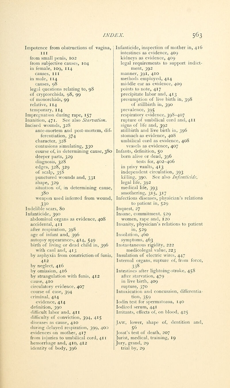 Impotence from obstructions of vagina, III from small penis, 102 from subjective causes, 104 in female, 109, 114 causes, III in male, 114 causes, 98 legal questions relating to, 98 of cryptorchids, 98, 99 of monorchids, 99 relative, 114 temporary, 114 Impregnation during rape, 157 Inanition, 471. See also Starvation. Incised wounds, 328 ante-mortem and post-mortem, dif- ferentiation, 374 character, 328 contusions simulating, 330 course of, in determining cause, 380 deeper parts, 329 diagnosis, 328 edges, 328, 329 of scalp, 358 punctured wounds and, 331 shape, 329 situation of, in determining cause, 380 weapon used inferred from wound, 330 Indelible scars, 80 Infanticide, 390 abdominal organs as evidence, 408 accidental, 411 after respiration, 398 age of infant and, 396 autopsy appearances, 414, 549 birth of living or dead child in, 396 with caul and, 413 by asphyxia from constriction of funis, 412 by neglect, 416 by omission, 416 by strangulation with funis, 412 cause, 410 circulatory evidence, 407 course of case, 394 criminal, 414 evidence, 414 definition, 390 difficult labor and, 411 difficulty of conviction, 394, 415 diseases as cause, 410 during delayed respiration, 399, 400 evidences on mother, 417 from injuries to umbilical cord, 411 hemorrhage and, 410, 412 identity of body, 396 Infanticide, inspection of mother in, 416 intestines as evidence, 409 kidneys as evidence, 409 legal requirements to support indict- ment, 392 manner, 391, 410 methods employed, 414 middle ear as evidence, 409 points to note, 417 precipitate labor and, 413 presumption of live birth in, 398 of stillbirth in, 390 prevalence, 395 respiratory evidence, 39S—407 rupture of umbilical cord and, 411 signs of life and, 392 stillbirth and live birth in, 396 stomach as evidence, 408 umbilical cord as evidence, 40S vessels as evidence, 407 Infants, definition, 50 born alive or dead, 396 tests for, 402-406 in privy vaults, 413 independent circulation, 393 killing, 390. See also Infanticide. legal life, 392 medical life, 393 smothering, 315, 317 Infectious diseases, physician's relations to patient in, 529 Inquest, 27 Insane, commitment, 529 women, rape and, 120 Insanity, physician's relations to patient in, 529 Insolation, 460 symptoms, 463 Instantaneous rigidity, 222 medicolegal value, 223 Insulation of electric wires, 447 Internal organs, rupture of, from force, 338 Intestines after lightning-stroke, 458 after starvation, 479 in live birth, 409 rupture, 370 Intoxication and concussion, differentia- tion, 359 Iodin test for spermatozoa, 140 Iodized serum, 441 Irritants, effects of, on blood, 425 Jaw, lower, shape of, dentition and, 56 Josat's test of death, 207 Jurist, medical, training, 19 Jury, grand, 29 trial by, 29