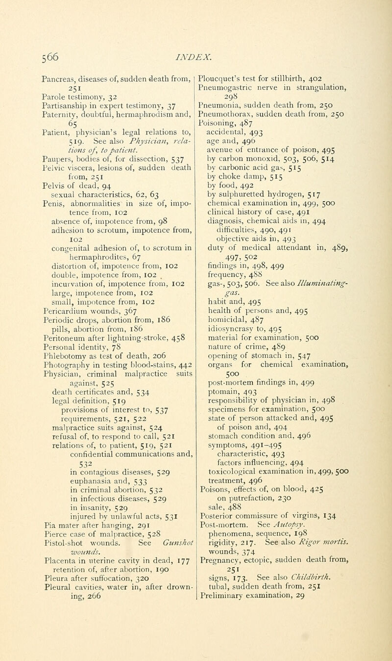 Pancreas, diseases of, sudden death from, 251 Parole testimony, 32 Partisanship in expert testimony, 37 Paternity, doubtful, hermaphroclism and, 65 Patient, physician's legal relations to, 519. See also Physician, rela- tions of, to patient. Paupers, bodies of, for dissection, 537 Pelvic viscera, lesions of, sudden death from, 251 Pelvis of dead, 94 sexual characteristics, 62, 63 Penis, abnormalities in size of, impo- tence from, 102 absence of, impotence from, 98 adhesion to scrotum, impotence from, 102 congenital adhesion of, to scrotum in hermaphrodites, 67 distortion of, impotence from, 102 double, impotence from, 102 incurvation of, impotence from, 102 large, impotence from, 102 small, impotence from, 102 Pericardium wounds, 367 Periodic drops, abortion from, 186 pills, abortion from, 186 Peritoneum after lightning-stroke, 458 Personal identity, 78 Phlebotomy as test of death, 206 Photography in testing blood-stains, 442 Physician, criminal malpractice suits against, 525 death certificates and, 534 legal definition, 519 provisions of interest to, 537 requirements, 521, 522 malpractice suits against, 524 refusal of, to respond to call, 521 relations of, to patient, 519, 521 confidential communications and, S32 in contagious diseases, 529 euphanasia and, 533 in criminal abortion, 532 in infectious diseases, 529 in insanity, 529 injured by unlawful acts, S31 Pia mater after hanging, 291 Pierce case of malpractice, 528 Pistol-shot wounds. See Gunshot wounds. Placenta in uterine cavity in dead, 177 retention of, after abortion, 190 Pleura after suffocation, 320 Pleural cavities, water in, after drown- ing, 266 Ploucquet's test for stillbirth, 402 Pneumogastric nerve in strangulation, 298 Pneumonia, sudden death from, 250 Pneumothorax, sudden death from, 250 Poisoning, 487 accidental, 493 age and, 496 avenue of entrance of poison, 495 by carbon monoxid, 503, 506, 5*4 by carbonic acid gas, 515 by choke damp, 515 by food, 492 by sulphuretted hydrogen, 517 chemical examination in, 499, 500 clinical history of case, 491 diagnosis, chemical aids in, 494 difficulties, 490, 491 objective aids in, 493 duty of medical attendant in, 4S9, 497, 5°2 findings in, 498, 499 frequency, 488 gas-, 503, 506. See also Illuminating- gas. habit and, 495 health of persons and, 495 homicidal, 487 idiosyncrasy to, 495 material for examination, 500 nature of crime, 489 opening of stomach in, 547 organs for chemical examination, 500 post-mortem findings in, 499 ptomain, 493 responsibility of physician in, 498 specimens for examination, 500 state of person attacked and, 495 of poison and, 494 stomach condition and, 496 symptoms, 491-495 characteristic, 493 factors influencing, 494 toxicological examination in, 499, 500 treatment, 496 Poisons, effects of, on blood, 425 on putrefaction, 230 sale, 488 Posterior commissure of virgins, 134 Post-mortem. See Autopsy. phenomena, sequence, 198 rigidity, 217. See also Rigor mortis. wounds, 374 Pregnancy, ectopic, sudden death from, 251 , signs, 173. See also Childbirth. tubal, sudden death from, 251 Preliminary examination, 29