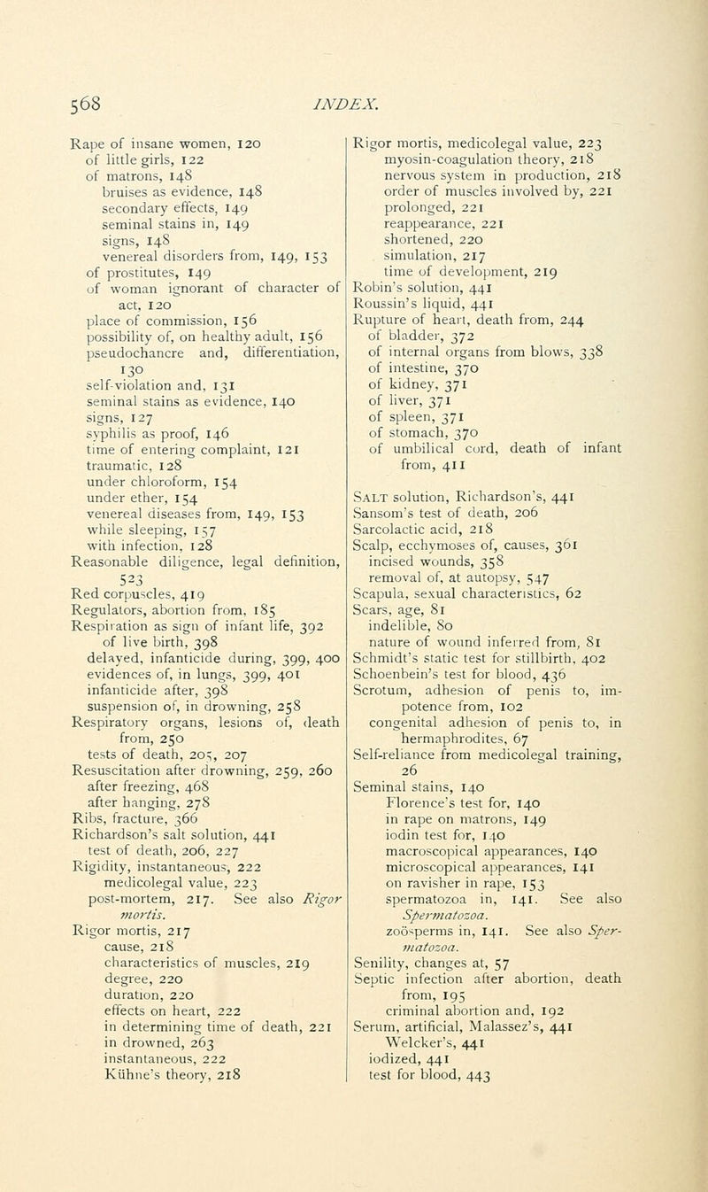 Rape of insane women, 120 of little girls, 122 of matrons, 148 bruises as evidence, 148 secondary effects, 149 seminal stains in, 149 signs, 148 venereal disorders from, 149, 153 of prostitutes, 149 of woman ignorant of character of act, 120 place of commission, 156 possibility of, on healthy adult, 156 pseudochancre and, differentiation, 130 self-violation and, 131 seminal stains as evidence, 140 signs, 127 syphilis as proof, 146 time of entering complaint, 121 traumatic, 128 under chloroform, 154 under ether, 154 venereal diseases from, 149, 153 while sleeping, 157 with infection, 128 Reasonable diligence, legal definition, 523 Red corpuscles, 419 Regulators, abortion from, 185 Respiration as sign of infant life, 392 of live birth, 398 delayed, infanticide during, 399, 400 evidences of, in lungs, 399, 401 infanticide after, 398 suspension of, in drowning, 258 Respiratory organs, lesions of, death from, 250 tests of death, 205, 207 Resuscitation after drowning, 259, 260 after freezing, 468 after hanging, 278 Ribs, fracture, 366 Richardson's salt solution, 441 test of death, 206, 227 Rigidity, instantaneous, 222 medicolegal value, 223 post-mortem, 217. See also Rigor mortis. Rigor mortis, 217 cause, 218 characteristics of muscles, 219 degree, 220 duration, 220 effects on heart, 222 in determining time of death, 221 in drowned, 263 instantaneous, 222 Kiihne's theory, 218 Rigor mortis, medicolegal value, 223 myosin-coagulation theory, 218 nervous system in production, 218 order of muscles involved by, 221 prolonged, 221 reappearance, 221 shortened, 220 simulation, 217 time of development, 219 Robin's solution, 441 Roussin's liquid, 441 Rupture of heart, death from, 244 of bladder, 372 of internal organs from blows, 338 of intestine, 370 of kidney, 371 of liver, 371 of spleen, 371 of stomach, 370 of umbilical cord, death of infant from, 411 Salt solution, Richardson's, 441 Sansom's test of death, 206 Sarcolactic acid, 218 Scalp, ecchymoses of, causes, 361 incised wounds, 358 removal of, at autopsy, 547 Scapula, sexual characteristics, 62 Scars, age, 81 indelible, 80 nature of wound inferred from, 81 Schmidt's static test for stillbirth, 402 Schoenbein's test for blood, 436 Scrotum, adhesion of penis to, im- potence from, 102 congenital adhesion of penis to, in hermaphrodites, 67 Self-reliance from medicolegal training, 26 Seminal stains, 140 Florence's test for, 140 in rape on matrons, 149 iodin test for, 140 macroscopical appearances, 140 microscopical appearances, 141 on ravisher in rape, 153 spermatozoa in, 141. See also Spermatozoa. zoo^perms in, 141. See also Sper- matozoa. Senility, changes at, 57 Septic infection after abortion, death from, 195 criminal abortion and, 192 Serum, artificial, Malassez's, 441 Welcker's, 441 iodized, 441 test for blood, 443