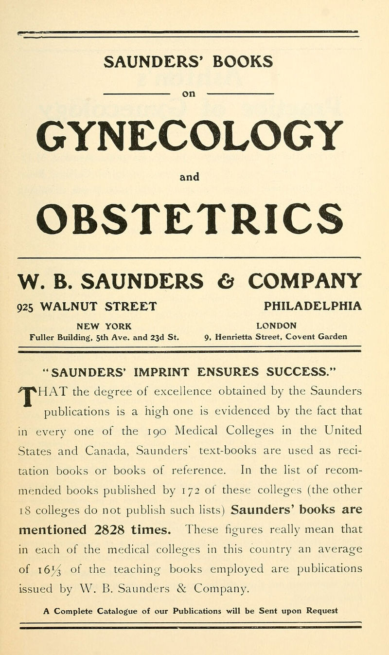SAUNDERS' BOOKS on GYNECOLOGY and OBSTETRICS W. B. SAUNDERS & COMPANY 925 WALNUT STREET PHILADELPHIA NEW YORK LONDON Fuller Building, 5th Ave. and 23d St. 9. Henrietta Street, Covent Garden SAUNDERS' IMPRINT ENSURES SUCCESS. ^TpHAT the degree of excellence obtained by the Saunders publications is a high one is evidenced by the fact that in every one of the 190 Medical Colleges in the United States and Canada, Saunders' text-books are used as reci- tation books or books of reference. In the list of recom- mended books published by 172 of these colleges (the other 18 colleges do not publish such lists) Saunders' books are mentioned 2828 times. These figures really mean that in each of the medical colleges in this country an average of 16^ of the teaching books employed are publications issued by W. B. Saunders & Company. A Complete Catalogue of our Publications will be Sent upon Request
