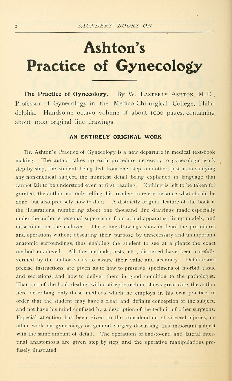 Ashton's Practice of Gynecology The Practice of Gynecology. By W. Easterly Ashton, M.D., Professor of Gynecology in the Medico-Chirurgical College, Phila- delphia. Handsome octavo volume of about iooo pages, containing about iooo original line drawings. AN ENTIRELY ORIGINAL WORK Dr. Ashton's Practice of Gynecology is a new departure in medical text-book making. The author takes up each procedure necessary to gynecologic work step by step, the student being led from one step to another, just as in studying any non-medical subject, the minutest detail being explained in language that cannot fail to be understood even at first reading. Nothing is left to be taken for granted, the author not only telling his readers in every instance what should be done, but also precisely how to do it. A distinctly original feature of the book is the illustrations, numbering about one thousand line drawings made especially under the author's personal supervision from actual apparatus, living models, and dissections on the cadaver. These line drawings show in detail the procedures and operations without obscuring their purpose by unnecessary and unimportant anatomic surroundings, thus enabling the student to see at a glance the exact method employed. All the methods, tests, etc., discussed have been carefully verified by the author so as to assure their value and accuracy. Definite and precise instructions are given as to how to preserve specimens of morbid tissue and secretions, and how to deliver them in good condition to the pathologist. That part of the book dealing with antiseptic technic shows great care, the author here describing only those methods which he employs in his own practice, in order that the student may have a clear and definite conception of the subject, and not have his mind confused by a description of the technic of other surgeons. Especial attention has been given to the consideration of visceral injuries, no other work on gynecology or general surgery discussing this important subject with the same amount of detail. The operations of end-to-end and lateral intes- tinal anastomosis are given step by step, and the operative manipulations pro- fusely illustrated.
