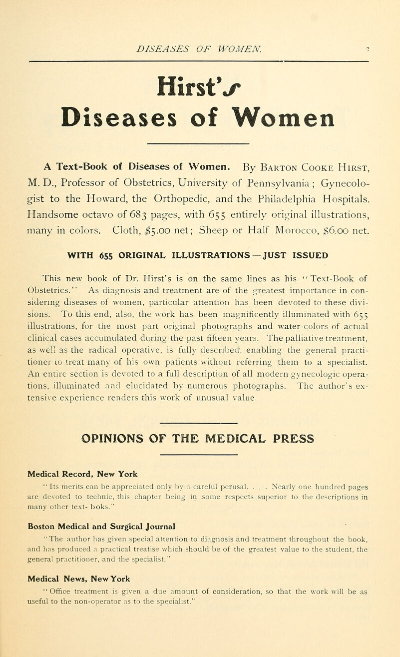 DISEASES OF WOMEN. HirstV Diseases of Women A Text=Book of Diseases of Women. By Barton Cooke Hirst, M. D., Professor of Obstetrics, University of Pennsylvania ; Gynecolo- gist to the Howard, the Orthopedic, and the Philadelphia Hospitals. Handsome octavo of 683 pages, with 655 entirely original illustrations, many in colors. Cloth, $5.00 net; Sheep or Half Morocco, $6.00 net. WITH 655 ORIGINAL ILLUSTRATIONS—JUST ISSUED This new book of Dr. Hirst's is on the same lines as his Text-Book of Obstetrics. As diagnosis and treatment are of the greatest importance in con- sidering diseases of women, particular attention has been devoted to these divi- sions. To this end, also, the work has been magnificently illuminated with 655 illustrations, for the most part original photographs and water-colors of actual clinical cases accumulated during the past fifteen years. The palliative treatment, as well as the radical operative, is fully described, enabling the general practi- tioner to treat many of his own patients without referring them to a specialist. An entire section is devoted to a full description of all modern gynecologic opera- tions, illuminated and elucidated by numerous photographs. The author's ex- tensive experience renders this work of unusual value. OPINIONS OF THE MEDICAL PRESS Medical Record, New York  Its merits can be appreciated only by a careful perusal. . . . Nearly one hundred pages are devoted to technic, this chapter being in some respects superior to the descriptions in many other text- boks. Boston Medical and Surgical Journal The author has given special attention to diagnosis and treatment throughout the book, and has produced a practical treatise which should be of the greatest value to the student, the general practitioner, and the specialist. Medical News, New York  Office treatment is given a due amount of consideration, so that the work will be as useful to the non-operator as to the specialist.